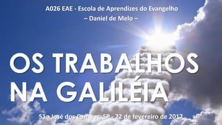 A026 EAE - Escola de Aprendizes do Evangelho
– Daniel de Melo –
São José dos Campos, SP - 22 de fevereiro de 2017
OS TRABALHOS
NA GALILÉIA
 