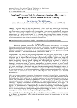 Research Inventy: International Journal Of Engineering And Science
Issn: 2278-4721, Vol. 2, Issue 7 (March 2013), Pp 1-7
Www.Researchinventy.Com
1
Graphics Processor Unit Hardware Acceleration of Levenberg-
Marquardt Artificial Neural Network Training
1
David Scanlan, 1
David Mulvaney
1
(School of Electronic, Electrical and Systems Engineering, Loughborough University LE11 3TU, UK)
Abstract - This paper makes two principal contributions. The first is that there appears to be no previous a
description in the research literature of an artificial neural network implementation on a graphics processor unit
(GPU) that uses the Levenberg-Marquardt (LM) training method. The second is an initial attempt at determining
when it is computationally beneficial to exploit a GPU’s parallel nature in preference to the traditional
implementation on a central processing unit (CPU). The paper describes the approach taken to successfully
implement the LM method, discusses the advantages of this approach for GPU implementation and presents
results that compare GPU and CPU performance on two test data sets
Keywords - Artificial Neural Networks, Graphics Processor Unit, Levenberg-Marquardt Networks
I. INTRODUCTION
All desktop computers contain some form of graphics processing unit (GPU) and it is becoming
increasingly common for manufacturers to provide the user with access to its programmable operations. The
inherent parallelism, high data bandwidth and favourable cost to performance ratio that are features of modern
GPUs, have made them an attractive choice for the computational acceleration of many applications, including
fluid flow simulation [1], finite-element simulation [2] and ice crystal growth [3].
Neural networks’ ease of use and semi-automatic adaption has made them a very desirable option for many
applications, such as handwriting identification [4] and speech recognition [5]. A significant drawback is long
calculation time, as, not only does the realisation of artificial neural networks (ANNs) often require the
application of training data over many epochs, but also the repeated application of that data with different
training parameters is needed to generate a solution with good classification performance. A number of
alternative solutions have been developed to reduce this computational overhead, such as automatically tuning
parameters to reduce the number of alternative ANN solutions that need be generated [6], novel training
approaches that require fewer epochs [7] or accelerating the computations by using bespoke electronic hardware
[8]. As this third approach is taken in this paper, it is important to mention that previous researchers looking to
hardware acceleration have investigated a number of novel approaches. These include central processing units
(CPUs) tailored to perform the calculations needed during training [9], mesh connected machines of architecture
similar to that of interconnected neurons [10], or GPUs adapted to mirror the parallel nature of neural
calculations [11].
GPUs have been previously used by a number of researchers to accelerate ANN classification, for example [12],
[13] and [14]. In the literature, no previous GPU solution using the Levenberg-Marquardt (LM) training method
has been described. This is probably due the fact that its calculation involves a matrix inversion operation that is
appears to be computationally expensive even for parallel solution. This paper has adopted a solution for the
matrix inversion operation that allows the LM algorithm to be implemented efficiently on a GPU. Note that a
commercial LM solution exists for which the operational details have not been published, but for which it is
claimed that a calculation speed improvement of up to 65 times can be obtained by choosing the GPU rather
than the CPU implementation [15]. For the examples in this paper, the time taken to train the network using the
GPU is shown to be up to ten times faster than a similar implementation run solely on the machine’s CPU. In
practice, the measured difference in performance will depend significantly on the specific GPU and CPU used in
the comparison and these should always be specified alongside the quoted figures.
This paper briefly describes the LM algorithm, the general architecture of modern GPUs and the implementation
of the ANN on the selected GPU. Finally, results are presented to compare the training times of the GPU and
CPU on two test data sets.
 