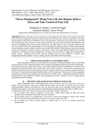 International Journal of Business and Management Invention
ISSN (Online): 2319 – 8028, ISSN (Print): 2319 – 801X
www.ijbmi.org Volume 2 Issue 7ǁ July. 2013ǁ PP.01-8
www.ijbmi.org 1 | P a g e
“Stress Management” Bring Your Life into Balance Relieve
Stress and Take Control of Your Life
Shubhendu S. Shukla1
, Amrit Pal Singh2
,
Ashutosh Mishara3
, Swati Tiwari4
1
(Department Of Management/Asst. Professor/ SR Group Of Institutions, Lucknow)
ABSTRACT: Stress, stress & only stress Everyone is surrounded by stress. Either work related or any other
but it’s true that it change the life style as well as family life, and some time you may spoil the life. You may
lose the beauty of life because of STRESS. It may seem that there’s nothing you can do about stress. The bills
won’t stop coming, there will never be more hours in the day, and your career and family responsibilities will
always be demanding. But you have more control than you might think. In fact, the simple realization that
you’re in control of your life is the foundation of stress management. Managing stress is all about taking charge:
of your thoughts, emotions, schedule, and the way you deal with problems. Stress produces numerous symptoms
which vary according to persons, situations, and severity. These can include physical health decline as well
as depression. The process of stress management is named as one of the keys to a happy and successful life in
modern society. Although life provides numerous demands that can prove difficult to handle, stress
management provides a number of ways to manage anxiety and maintain overall well-being.
I. STRESS MANAGEMENT AN INTRODUCTION
Stress management refers to the wide spectrum of techniques and psychotherapies aimed at controlling
a person's levels of stress, especially chronic stress, usually for the purpose of improving everyday functioning.
In this context, the term 'stress' refers only to a stress with significant negative consequences, or distress in the
terminology advocated by Hans Selye, rather than what he calls eu-stress, a stress whose consequences are
helpful or otherwise positive. Stress produces numerous symptoms which vary according to persons, situations,
and severity. These can include physical health decline as well as depression. The process of stress management
is named as one of the keys to a happy and successful life in modern society. Although life provides numerous
demands that can prove difficult to handle, stress management provides a number of ways to manage anxiety
and maintain overall well-being.
II. IDENTIFY THE SOURCES OF STRESS IN YOUR LIFE
Stress management starts with identifying the sources of stress in your life. This isn’t as easy as it
sounds. Your true sources of stress aren’t always obvious, and it’s all too easy to overlook your own stress-
inducing thoughts, feelings, and behaviors. Sure, you may know that you’re constantly worried about work
deadlines. But maybe it’s your procrastination, rather than the actual job demands, that leads to deadline stress.
To identify your true sources of stress, look closely at your habits, attitude, and excuses:
 Do you explain away stress as temporary (―I just have a million things going on right now‖) even
though you can’t remember the last time you took a breather?
 Do you define stress as an integral part of your work or home life (―Things are always crazy around
here‖) or as a part of your personality (―I have a lot of nervous energy, that’s all‖).
 Do you blame your stress on other people or outside events, or view it as entirely normal and
unexceptional?
 