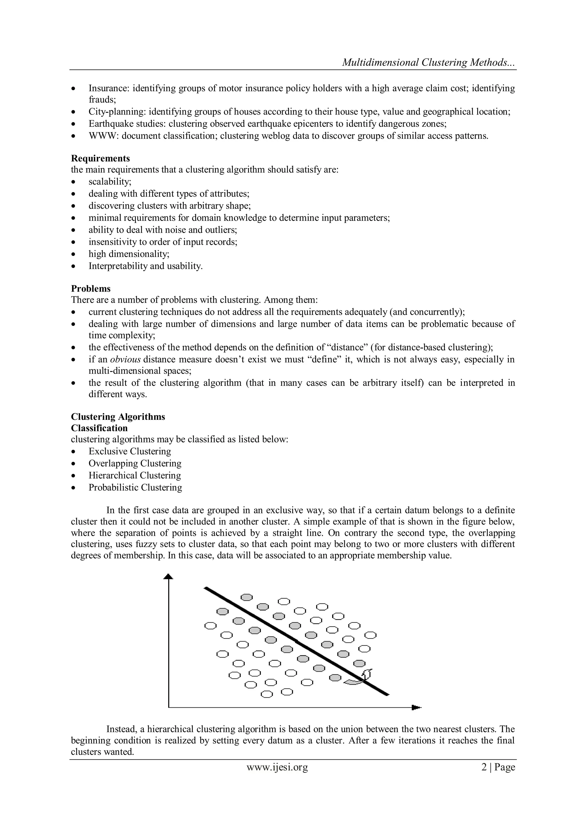 Multidimensional Clustering Methods...
www.ijesi.org 2 | Page
 Insurance: identifying groups of motor insurance policy holders with a high average claim cost; identifying
frauds;
 City-planning: identifying groups of houses according to their house type, value and geographical location;
 Earthquake studies: clustering observed earthquake epicenters to identify dangerous zones;
 WWW: document classification; clustering weblog data to discover groups of similar access patterns.
Requirements
the main requirements that a clustering algorithm should satisfy are:
 scalability;
 dealing with different types of attributes;
 discovering clusters with arbitrary shape;
 minimal requirements for domain knowledge to determine input parameters;
 ability to deal with noise and outliers;
 insensitivity to order of input records;
 high dimensionality;
 Interpretability and usability.
Problems
There are a number of problems with clustering. Among them:
 current clustering techniques do not address all the requirements adequately (and concurrently);
 dealing with large number of dimensions and large number of data items can be problematic because of
time complexity;
 the effectiveness of the method depends on the definition of “distance” (for distance-based clustering);
 if an obvious distance measure doesn‟t exist we must “define” it, which is not always easy, especially in
multi-dimensional spaces;
 the result of the clustering algorithm (that in many cases can be arbitrary itself) can be interpreted in
different ways.
Clustering Algorithms
Classification
clustering algorithms may be classified as listed below:
 Exclusive Clustering
 Overlapping Clustering
 Hierarchical Clustering
 Probabilistic Clustering
In the first case data are grouped in an exclusive way, so that if a certain datum belongs to a definite
cluster then it could not be included in another cluster. A simple example of that is shown in the figure below,
where the separation of points is achieved by a straight line. On contrary the second type, the overlapping
clustering, uses fuzzy sets to cluster data, so that each point may belong to two or more clusters with different
degrees of membership. In this case, data will be associated to an appropriate membership value.
Instead, a hierarchical clustering algorithm is based on the union between the two nearest clusters. The
beginning condition is realized by setting every datum as a cluster. After a few iterations it reaches the final
clusters wanted.
 