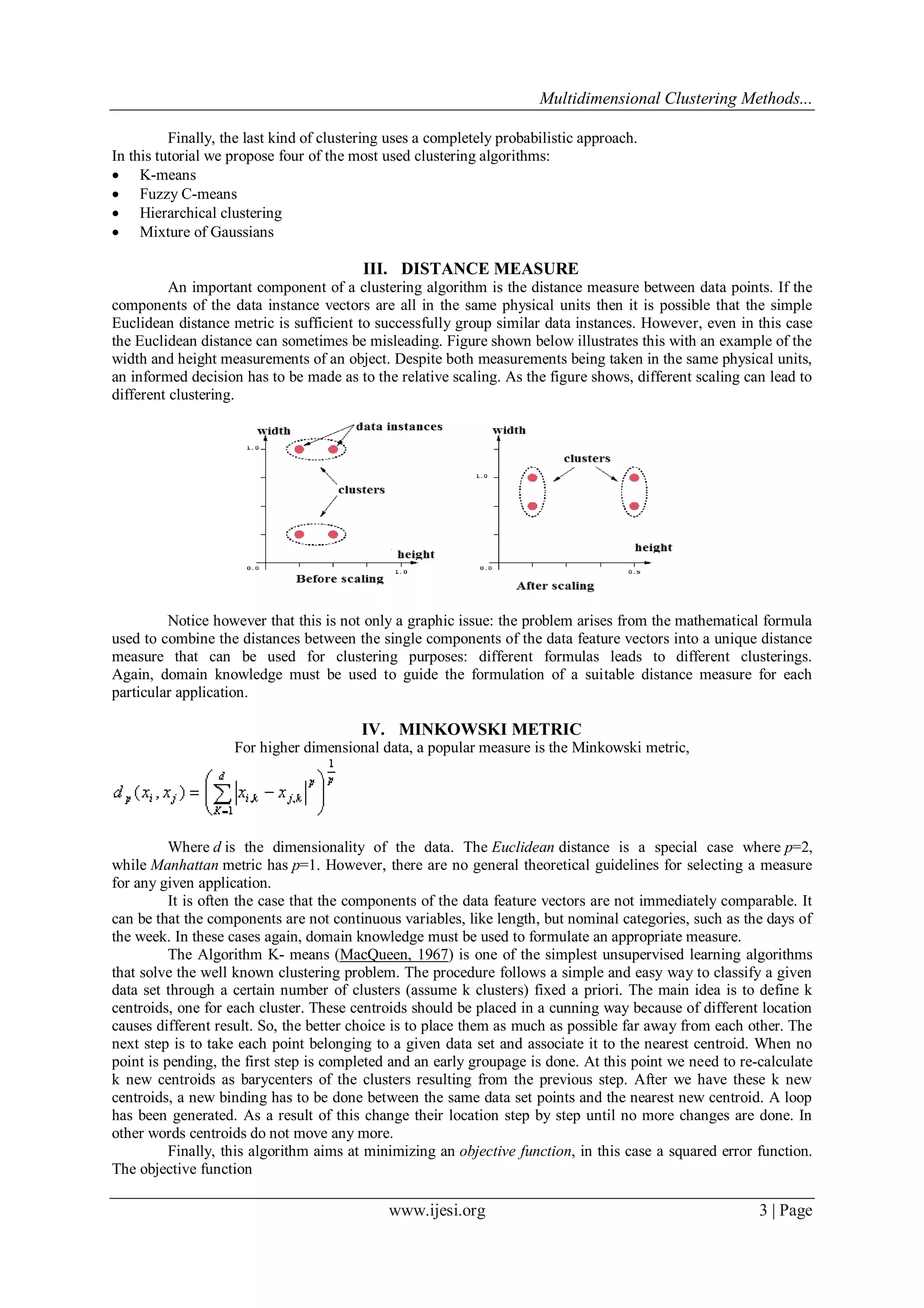 Multidimensional Clustering Methods...
www.ijesi.org 3 | Page
Finally, the last kind of clustering uses a completely probabilistic approach.
In this tutorial we propose four of the most used clustering algorithms:
 K-means
 Fuzzy C-means
 Hierarchical clustering
 Mixture of Gaussians
III. DISTANCE MEASURE
An important component of a clustering algorithm is the distance measure between data points. If the
components of the data instance vectors are all in the same physical units then it is possible that the simple
Euclidean distance metric is sufficient to successfully group similar data instances. However, even in this case
the Euclidean distance can sometimes be misleading. Figure shown below illustrates this with an example of the
width and height measurements of an object. Despite both measurements being taken in the same physical units,
an informed decision has to be made as to the relative scaling. As the figure shows, different scaling can lead to
different clustering.
Notice however that this is not only a graphic issue: the problem arises from the mathematical formula
used to combine the distances between the single components of the data feature vectors into a unique distance
measure that can be used for clustering purposes: different formulas leads to different clusterings.
Again, domain knowledge must be used to guide the formulation of a suitable distance measure for each
particular application.
IV. MINKOWSKI METRIC
For higher dimensional data, a popular measure is the Minkowski metric,
Where d is the dimensionality of the data. The Euclidean distance is a special case where p=2,
while Manhattan metric has p=1. However, there are no general theoretical guidelines for selecting a measure
for any given application.
It is often the case that the components of the data feature vectors are not immediately comparable. It
can be that the components are not continuous variables, like length, but nominal categories, such as the days of
the week. In these cases again, domain knowledge must be used to formulate an appropriate measure.
The Algorithm K- means (MacQueen, 1967) is one of the simplest unsupervised learning algorithms
that solve the well known clustering problem. The procedure follows a simple and easy way to classify a given
data set through a certain number of clusters (assume k clusters) fixed a priori. The main idea is to define k
centroids, one for each cluster. These centroids should be placed in a cunning way because of different location
causes different result. So, the better choice is to place them as much as possible far away from each other. The
next step is to take each point belonging to a given data set and associate it to the nearest centroid. When no
point is pending, the first step is completed and an early groupage is done. At this point we need to re-calculate
k new centroids as barycenters of the clusters resulting from the previous step. After we have these k new
centroids, a new binding has to be done between the same data set points and the nearest new centroid. A loop
has been generated. As a result of this change their location step by step until no more changes are done. In
other words centroids do not move any more.
Finally, this algorithm aims at minimizing an objective function, in this case a squared error function.
The objective function
 