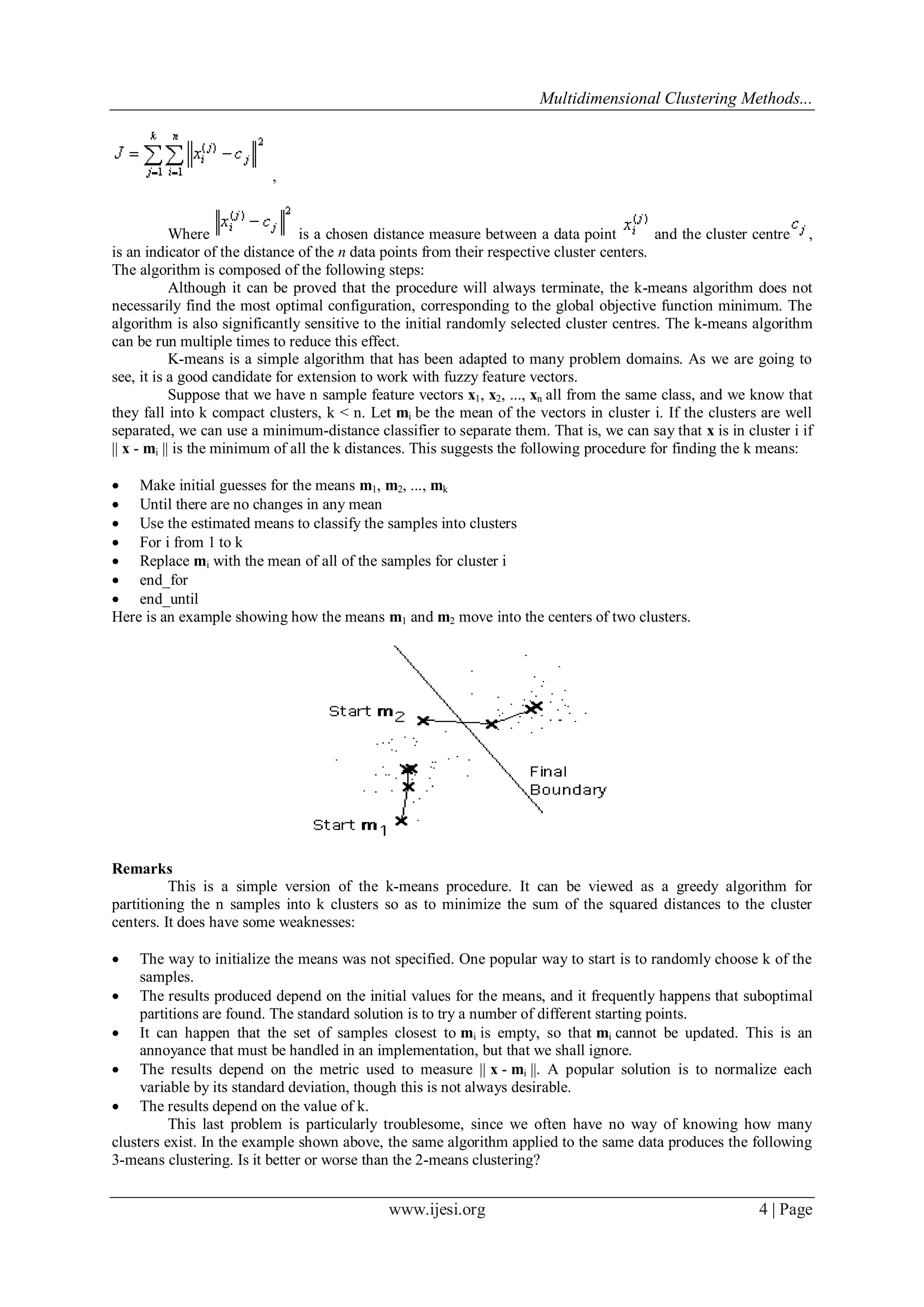 Multidimensional Clustering Methods...
www.ijesi.org 4 | Page
,
Where is a chosen distance measure between a data point and the cluster centre ,
is an indicator of the distance of the n data points from their respective cluster centers.
The algorithm is composed of the following steps:
Although it can be proved that the procedure will always terminate, the k-means algorithm does not
necessarily find the most optimal configuration, corresponding to the global objective function minimum. The
algorithm is also significantly sensitive to the initial randomly selected cluster centres. The k-means algorithm
can be run multiple times to reduce this effect.
K-means is a simple algorithm that has been adapted to many problem domains. As we are going to
see, it is a good candidate for extension to work with fuzzy feature vectors.
Suppose that we have n sample feature vectors x1, x2, ..., xn all from the same class, and we know that
they fall into k compact clusters, k < n. Let mi be the mean of the vectors in cluster i. If the clusters are well
separated, we can use a minimum-distance classifier to separate them. That is, we can say that x is in cluster i if
|| x - mi || is the minimum of all the k distances. This suggests the following procedure for finding the k means:
 Make initial guesses for the means m1, m2, ..., mk
 Until there are no changes in any mean
 Use the estimated means to classify the samples into clusters
 For i from 1 to k
 Replace mi with the mean of all of the samples for cluster i
 end_for
 end_until
Here is an example showing how the means m1 and m2 move into the centers of two clusters.
Remarks
This is a simple version of the k-means procedure. It can be viewed as a greedy algorithm for
partitioning the n samples into k clusters so as to minimize the sum of the squared distances to the cluster
centers. It does have some weaknesses:
 The way to initialize the means was not specified. One popular way to start is to randomly choose k of the
samples.
 The results produced depend on the initial values for the means, and it frequently happens that suboptimal
partitions are found. The standard solution is to try a number of different starting points.
 It can happen that the set of samples closest to mi is empty, so that mi cannot be updated. This is an
annoyance that must be handled in an implementation, but that we shall ignore.
 The results depend on the metric used to measure || x - mi ||. A popular solution is to normalize each
variable by its standard deviation, though this is not always desirable.
 The results depend on the value of k.
This last problem is particularly troublesome, since we often have no way of knowing how many
clusters exist. In the example shown above, the same algorithm applied to the same data produces the following
3-means clustering. Is it better or worse than the 2-means clustering?
 