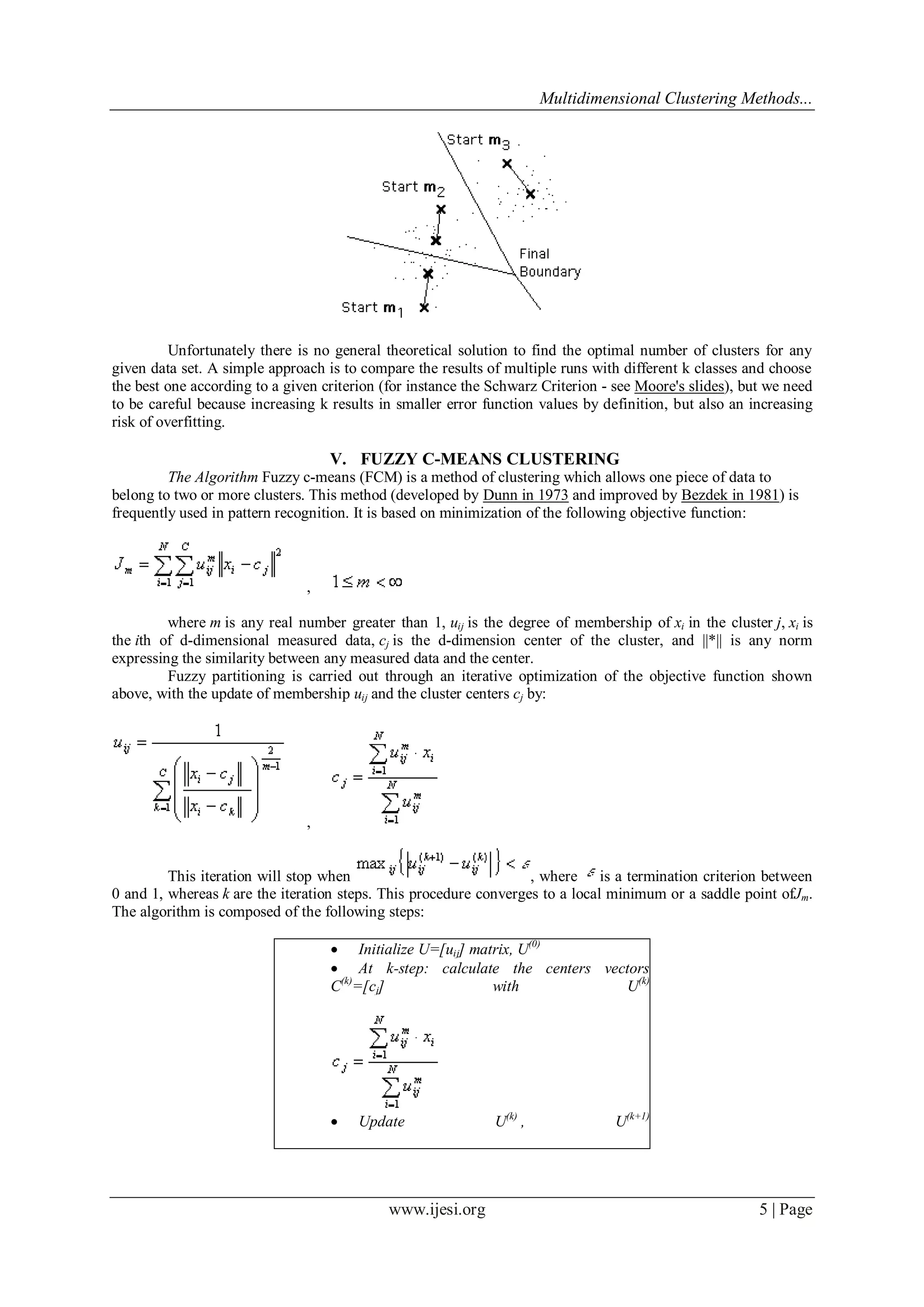 Multidimensional Clustering Methods...
www.ijesi.org 5 | Page
Unfortunately there is no general theoretical solution to find the optimal number of clusters for any
given data set. A simple approach is to compare the results of multiple runs with different k classes and choose
the best one according to a given criterion (for instance the Schwarz Criterion - see Moore's slides), but we need
to be careful because increasing k results in smaller error function values by definition, but also an increasing
risk of overfitting.
V. FUZZY C-MEANS CLUSTERING
The Algorithm Fuzzy c-means (FCM) is a method of clustering which allows one piece of data to
belong to two or more clusters. This method (developed by Dunn in 1973 and improved by Bezdek in 1981) is
frequently used in pattern recognition. It is based on minimization of the following objective function:
,
where m is any real number greater than 1, uij is the degree of membership of xi in the cluster j, xi is
the ith of d-dimensional measured data, cj is the d-dimension center of the cluster, and ||*|| is any norm
expressing the similarity between any measured data and the center.
Fuzzy partitioning is carried out through an iterative optimization of the objective function shown
above, with the update of membership uij and the cluster centers cj by:
,
This iteration will stop when , where is a termination criterion between
0 and 1, whereas k are the iteration steps. This procedure converges to a local minimum or a saddle point ofJm.
The algorithm is composed of the following steps:
 Initialize U=[uij] matrix, U(0)
 At k-step: calculate the centers vectors
C(k)
=[cj] with U(k)
 Update U(k)
, U(k+1)
 