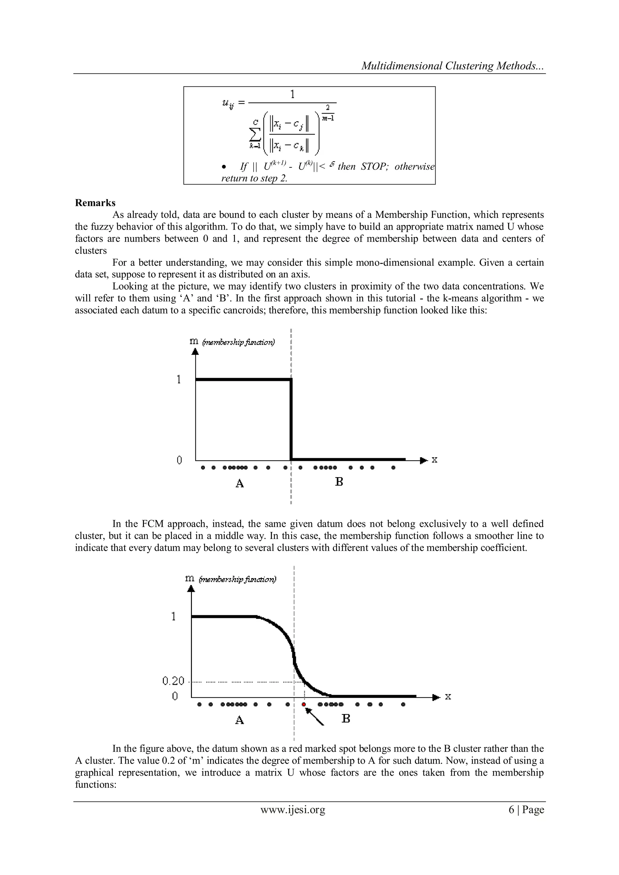 Multidimensional Clustering Methods...
www.ijesi.org 6 | Page
 If || U(k+1)
- U(k)
||< then STOP; otherwise
return to step 2.
Remarks
As already told, data are bound to each cluster by means of a Membership Function, which represents
the fuzzy behavior of this algorithm. To do that, we simply have to build an appropriate matrix named U whose
factors are numbers between 0 and 1, and represent the degree of membership between data and centers of
clusters
For a better understanding, we may consider this simple mono-dimensional example. Given a certain
data set, suppose to represent it as distributed on an axis.
Looking at the picture, we may identify two clusters in proximity of the two data concentrations. We
will refer to them using „A‟ and „B‟. In the first approach shown in this tutorial - the k-means algorithm - we
associated each datum to a specific cancroids; therefore, this membership function looked like this:
In the FCM approach, instead, the same given datum does not belong exclusively to a well defined
cluster, but it can be placed in a middle way. In this case, the membership function follows a smoother line to
indicate that every datum may belong to several clusters with different values of the membership coefficient.
In the figure above, the datum shown as a red marked spot belongs more to the B cluster rather than the
A cluster. The value 0.2 of „m‟ indicates the degree of membership to A for such datum. Now, instead of using a
graphical representation, we introduce a matrix U whose factors are the ones taken from the membership
functions:
 