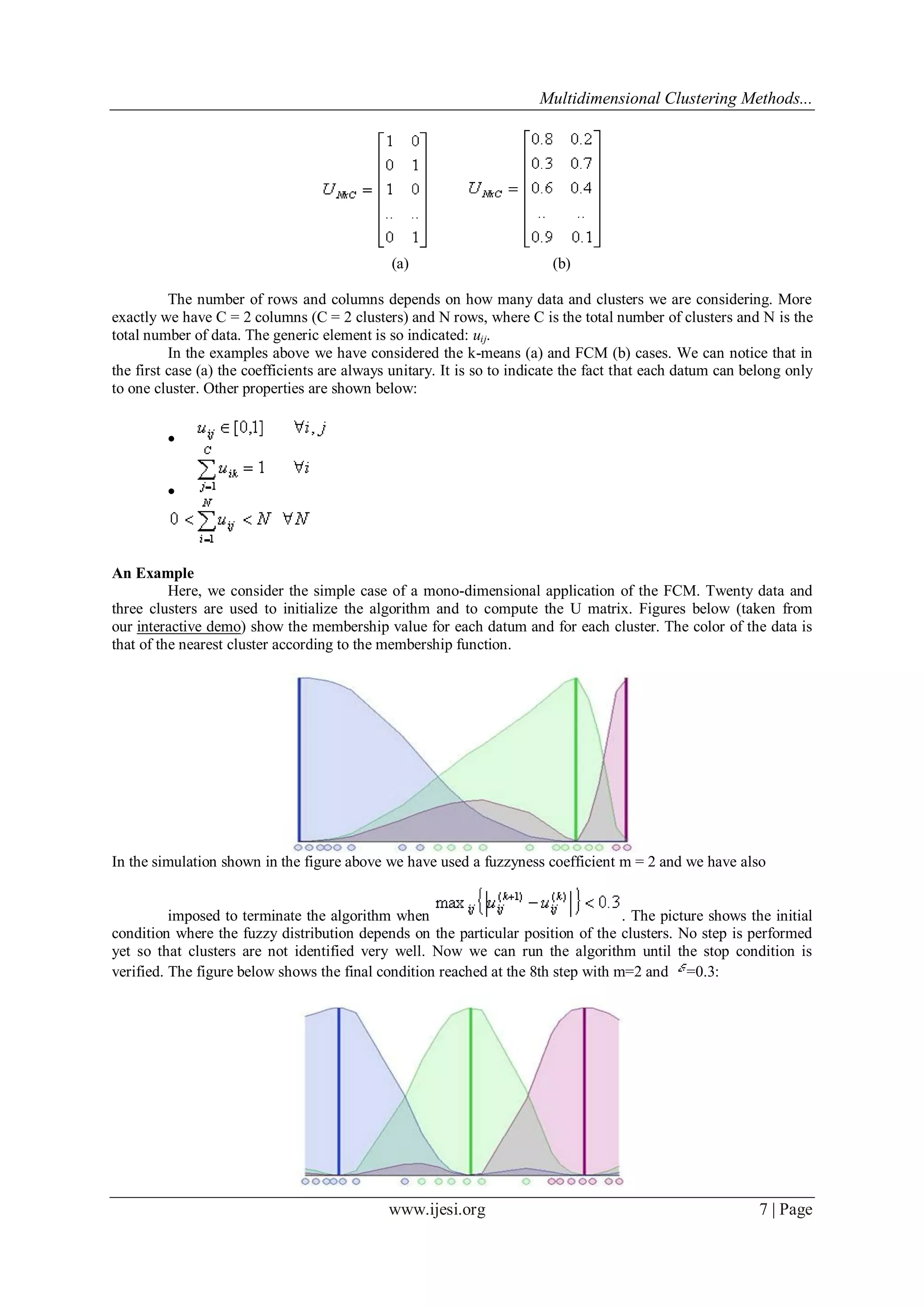 Multidimensional Clustering Methods...
www.ijesi.org 7 | Page
(a) (b)
The number of rows and columns depends on how many data and clusters we are considering. More
exactly we have C = 2 columns (C = 2 clusters) and N rows, where C is the total number of clusters and N is the
total number of data. The generic element is so indicated: uij.
In the examples above we have considered the k-means (a) and FCM (b) cases. We can notice that in
the first case (a) the coefficients are always unitary. It is so to indicate the fact that each datum can belong only
to one cluster. Other properties are shown below:


An Example
Here, we consider the simple case of a mono-dimensional application of the FCM. Twenty data and
three clusters are used to initialize the algorithm and to compute the U matrix. Figures below (taken from
our interactive demo) show the membership value for each datum and for each cluster. The color of the data is
that of the nearest cluster according to the membership function.
In the simulation shown in the figure above we have used a fuzzyness coefficient m = 2 and we have also
imposed to terminate the algorithm when . The picture shows the initial
condition where the fuzzy distribution depends on the particular position of the clusters. No step is performed
yet so that clusters are not identified very well. Now we can run the algorithm until the stop condition is
verified. The figure below shows the final condition reached at the 8th step with m=2 and =0.3:
 