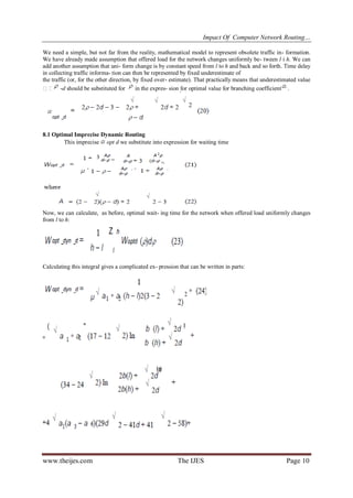 Impact Of Computer Network Routing…
www.theijes.com The IJES Page 10
We need a simple, but not far from the reality, mathematical model to represent obsolete traffic in- formation.
We have already made assumption that offered load for the network changes uniformly be- tween l i h. We can
add another assumption that uni- form change is by constant speed from l to h and back and so forth. Time delay
in collecting traffic informa- tion can then be represented by fixed underestimate of
the traffic (or, for the other direction, by fixed over- estimate). That practically means that underestimated value
 -d should be substituted for in the expres- sion for optimal value for branching coefficient .
8.1 Optimal Imprecise Dynamic Routing
This imprecise opt d we substitute into expression for waiting time
Now, we can calculate, as before, optimal wait- ing time for the network when offered load uniformly changes
from l to h:
Calculating this integral gives a complicated ex- pression that can be written in parts:
 