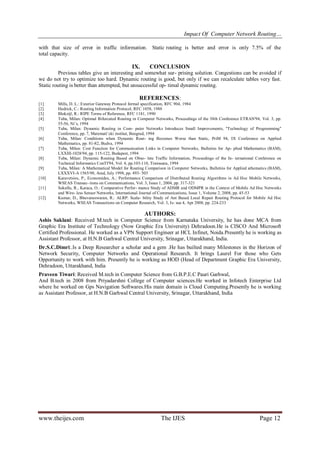 Impact Of Computer Network Routing…
www.theijes.com The IJES Page 12
with that size of error in traffic information. Static routing is better and error is only 7.5% of the
total capacity.
IX. CONCLUSION
Previous tables give an interesting and somewhat sur- prising solution. Congestions can be avoided if
we do not try to optimize too hard. Dynamic routing is good, but only if we can recalculate tables very fast.
Static routing is better than attempted, but unsuccessful op- timal dynamic routing.
REFERENCES:
[1] Mills, D. L.: Exterior Gateway Protocol formal specification, RFC 904, 1984
[2] Hedrick, C.: Routing Information Protocol, RFC 1058, 1988
[3] Blokzijl, R.: RIPE Terms of Reference, RFC 1181, 1990
[4] Tuba, Milan: Optimal Bifurcated Routing in Computer Networks, Proceedings of the 38th Conference ETRAN'94, Vol. 3, pp.
55-56, Niˇs, 1994
[5] Tuba, Milan: Dynamic Routing in Com- puter Networks Introduces Small Improvements, "Technology of Programming"
Conference, pp. 7, Matematiˇcki institut, Beograd, 1994
[6] Tuba, Milan: Conditions when Dynamic Rout- ing Becomes Worse than Static, PriM 94, IX Conference on Applied
Mathematics, pp. 81-82, Budva, 1994
[7] Tuba, Milan: Cost Function for Communication Links in Computer Networks, Bulletins for Ap- plied Mathematics (BAM),
LXXIII-1028/94, pp. 115-122, Budapest, 1994
[8] Tuba, Milan: Dynamic Routing Based on Obso- lete Traffic Information, Proceedings of the In- ternational Conference on
Technical Informatics ConTI'94, Vol. 4, pp.103-110, Timisoara, 1994
[9] Tuba, Milan: A Mathematical Model for Routing Comparison in Computer Networks, Bulletins for Applied athematics (BAM),
LXXXVI-A 1565/98, Arad, July 1998, pp. 493- 503
[10] Karavetsios, P., Economides, A.: Performance Comparison of Distributed Routing Algorithms in Ad Hoc Mobile Networks,
WSEAS Transac- tions on Communications, Vol. 3, Issue 1, 2004, pp. 317-321
[11] Sokullu, R., Karaca, O.: Comparative Perfor- mance Study of ADMR and ODMPR in the Context of Mobile Ad Hoc Networks
and Wire- less Sensor Networks, International Journal of Communications, Issue 1, Volume 2, 2008, pp. 45-53
[12] Kumar, D., Bhuvaneswaran, R.: ALRP: Scala- bility Study of Ant Based Local Repair Routing Protocol for Mobile Ad Hoc
Networks, WSEAS Transactions on Computer Research, Vol. 3, Is- sue 4, Apr 2008, pp. 224-233
AUTHORS:
Ashis Saklani: Received M.tech in Computer Science from Karnataka University, he has done MCA from
Graphic Era Institute of Technology (Now Graphic Era University) Dehradoon.He is CISCO And Microsoft
Certified Professional. He worked as a VPN Support Engineer at HCL Infinet, Noida.Presently he is working as
Assistant Professor, at H.N.B Garhwal Central University, Srinagar, Uttarakhand, India.
Dr.S.C.Dimri:.Is a Deep Researcher a scholar and a gem .He has builted many Milestones in the Horizon of
Network Security, Computer Networks and Operational Research. It brings Laurel For those who Gets
Opportunity to work with him. Presently he is working as HOD (Head of Department Graphic Era University,
Dehradoon, Uttarakhand, India
Praveen Tiwari: Received M.tech in Computer Science from G.B.P.E.C Pauri Garhwal,
And B.tech in 2008 from Priyadarshni College of Computer sciences.He worked in Infotech Enterprise Ltd
where he worked on Gps Navigation Softwares.His main domain is Cloud Computing.Presently he is working
as Assistant Professor, at H.N.B Garhwal Central University, Srinagar, Uttarakhand, India
 