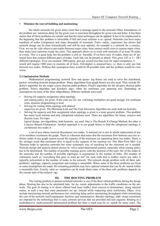 Impact Of Computer Network Routing…
www.theijes.com The IJES Page 2
• Minimize the cost (of building and maintaining
the whole network) for given delay (time that a message spend in the network) Other formulations of
the problem are: minimize delay for the given cost or maximize throughput for given cost and delay. It has been
shown that all these problems are similar and that the same techniques can be applied. It has to be emphasized in
the beginning that this problem is intractable if full and exact solution is re- quired. Networks can have many
hundreds of nodes (computers) and many thousands of terminals. Fortu- nately, experience has shown that
network design can be done hierarchically and still be near optimal. An example is a network for a country.
First, we can de- cide where to put trunks between major cities, then connect small cities to nearest major cities,
then make local networks inside the cities. This approach allows us to work with networks of at most 50 nodes
at a time. This is a great help, but the problem is still in- tractable. If we have only 10 nodes, there are 45 po-
tential lines that connect different pairs of nodes. Each link can be present or absent. This gives 245 or 31013
different topologies. If we can examine 1000 topolo- gies per second (too fast even for super-computers), it
would still require 1000 years to examine all of them. Full-duplex is assumed here, i.e. there is only one link
between two nodes. Without that assumption there would be 90 possible links and the problem would be even
worse.
2.1 Optimization Methods
Mathematical programming, network flow and queue- ing theory are used to solve the distributed,
packet- switching network design problem. Many algorithms from graph theory are also used. They include Di-
jkstra's algorithm for the single source shortest paths problem, Floyd's algorithm for the all-pairs shortest paths
problem, Prim's algorithm and Kruskal's algo- rithm for minimum cost spanning tree. Depending on
assumptions on some of the three subproblems, different methods were used:
• Solving for capacity assignment when topology
and routing policy are given. If the costs are lin- ear, LaGrange multipliers are good enough. For nonlinear
costs, dynamic programming is used.
• Solving for routing when topology and channel
capacities are given. The Minimum Link and The Flow Deviation Algorithm are used; both are heuristic.
• Solving for capacity and flow assignment when topology is given is a more general problem. This problem
has many local minima and only suboptimal solutions exist. There are algorithms for linear, concave and
discrete costs. For topo-
logical design, two algorithms, both heuristic, are used. One is The Branch X-Change Method; the other is
Concave Branch Elimination. Another approach is to use graph theory to find the suboptimal topology.A
cut between two nodes is
a set of arcs whose removal disconnects two nodes. A minimal cut is one in which replacement of any
of its members reconnects the graph. There is a theorem that states that the maximum flow between any two ar-
bitrary nodes in any graph cannot exceed the capacity of the minimum cut separating those two nodes. There is
the stronger result that maximum flow is equal to the capacity of the minimal cut. This Max-Flow Min- Cut
Theorem helps to optimize networks but some systematic way of searching for the minimum cut is needed.
Network design and analysis almost always in- volve under-determined systems, especially when routing policy
has to be determined. The number of possible routings grows with the factorial of the num- ber of the nodes in
the networks and the number of possible topologies is exponential in the number of links. The number of
constraints (such as "everything that goes in must go out" for each node that is neither source nor sink) is
typically polynomial in the number of nodes in the network. The network design problem with all three sub-
problems: topology, capacity assignment and routing is intractable. When some of the three problems are fixed
or some assumptions are made, the remaining problems may have optimal solution that can be ob- tained within
a reasonable time. Exactly, what as- sumptions can be made about some of the three sub- problems depends on
the current state of the technol- ogy.
III. THE ROUTING PROBLEM
The routing problem in packet-switched networks is one of the three related problems during the design
phase. Routing has also to be calculated later, for dy- namic adjustments to the traffic conditions on the net-
work. The goal of routing is to direct offered load (user traffic) from sources to destinations, along selected
routes, in such a way that some parameters are op- timized while respecting some restrictions. Objec- tives
include maximizing network performance (mi- nimizing delay and/or maximizing throughput) while minimizing
the cost of the network itself (equipment, facilities and maintenance). Besides topology, addi- tional constraints
are imposed by the technology that is used, network services that are provided and user requests. Routing as a
multiobjective, multiconstraint optimization problem has been a reach area for re- search for many years. The
 