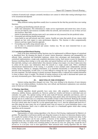 Impact Of Computer Network Routing…
www.theijes.com The IJES Page 3
evolution of network tech- nologies constantly introduces new context in which older routing technologies have
to be reexamined and adjusted.
3.1 Routing Functions
Many different routing algorithms usually have in common the fact that they provide three core routing
functions:
• Assembling and distributing network and user
traffic state information. This information in- cludes service requirements and current loca- tions of users,
services provided by and resources available within the network, and restrictions on use of these services
and resources. State infor-
mation in generating and selecting routes and it can contain not only measured, but also predicted values.
• Generating and selecting feasible and optimal
routes based on user and network state infor- mation. Feasible are routes that satisfy all con- straints while
optimal are best with respect to some performance objective. This function is often computationally
intensive and may require heuristic approach.
• Forwarding user traffic along selected routes. It
can be done in connection-oriented and connec- tionless way. We are more interested here in con-
nectionless routing.
3.2 Centralized and Distributed Routing
Each of the three mentioned routing functions may be implemented in different degrees of centralized
or distributed form. By changing the degree of central- ization dynamism, robustness and manageability are
affected. Both, centralized and distributed implemen- tations have advantages and disadvantages. With a
centralized implementation, a single node completely determines routing. Such system is easier for management
because everything about routing is in the same place and special hardware can be easily added. However, if
that node fails, routing is com- pletely halted. Also, dynamic routing is less respon- sive since it takes more time
to collect all the neces- sary information about the network in a single central node. With a distributed
(decentralized) implementation of the routing, it is possible to have multiple nodes independently replicate
routing function, without ex- changing information, or to distribute functionality so that each node provide
portions of the functionality. In both cases, it is more difficult to manage the rout- ing system, but advantages
are more important. The fault tolerance is greatly increased. Response delay is reduced since needed information
is closer to places where it needed. The amount of routing resources at any node is decreased and system can
can easily incrementally grow. Most routing systems today are distributed.
IV. ROUTING IN THE INTERNET
Internet routing algorithms changed over time. They were shifting in the direction of more dynamic
rout- ing, but not without problems. In practice they were refined, and theoretical explanations were searched,
some of which are in this monograph.
4.1 Routing Algorithms
Routing algorithm should generally have some desir- able properties: correctness, simplicity,
robustness, stability, fairness, optimality etc. However, global op- timality and fairness to individual users are
contradic- tory goals. The optimal routing will be some trade-off between optimality and fairness, and it is
necessary to define exact goal of optimization. Minimizing mean packet delay and maximizing total network
through- put are in conflict and, as a compromise, the number of hops is often minimized. Reducing the number
of hops tends to reduce both, the delay and amount of bandwidth consumed. As a consequence of the Optimality
Principle (which states that if router B is on the optimal path from A to C, then the optimal path from B to C
also falls along the same route), the set of optimal routes from all sources to a given destination forms a tree
rooted at the destination. Such a tree is called sink tree and it is a benchmark against which other routing
algorithms can be measured.
4.2 Shortest Path Routing
Representative of static routing algorithms is the Shortest Path Routing, implemented by Dijkstra's al-
gorithm. The algorithm is well known and the only thing that remains to be done is to determine distance metric.
It is usually the number of hops, but it can be geographic distance, mean queuing or transmission delay. In the
most general case distance can be com- puted as a function of the distance, bandwidth, aver- age traffic,
communication cost, mean queue length, measured delay etc. with appropriate weights. Another static routing
algorithm is Flooding, in which every incoming packet is sent out on every out- going line, except the one it
arrived on. It is not prac- tical in most applications. More advanced static routing algorithm that, be- sides
 