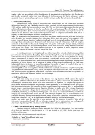 Impact Of Computer Network Routing…
www.theijes.com The IJES Page 4
topology, takes into account load is Flow-Based Routing. It is applicable in networks where data flow for each
pair of nodes is relatively stable. From mean delays on all the lines, a mean flow for the whole net- work is
calculated. It can be optimized by going from one feasible routing to another that relieves heavily used links.
4.3 Distance Vector Routing
Distance vector routing is older of the dynamic rout- ing algorithms. It is also known as the distributed
Bellman-Ford algorithm and Ford-Fulkerson algo- rithm. It was the original Arpanet routing algorithm since
1969, and later used in the Internet, under the name RIP. This was distributed, adaptive algorithm that was an
ambitious first attempt and source for lot of re- search, but with some fundamental flaws. It belongs to a class of
shortest path algorithms. Each communication link is assigned a positive number as its length (which can be
different in each direction). This length should represent the level of congestion on that link. Each path is a
sequence of links, and its length is the sum of the lengths of its
links. The Arpanet algorithm tries to send packets along the shortest path between the origin and desti-nation
nodes. In such a way it avoids congested links and reduces delays. Since the length of a link measures traffic
conges- tion, and Arpanet algorithm is adaptive, this length has to be periodically updated. Neighboring nodes
exchanged their estimated shortest distances to each destination every 625 milliseconds. Each link length is
dependant on the number of the packets waiting in the link queue. Link lengths changed rapidly, reflecting
statistical traffic changes and effects of routing updates. To sta- bilize oscillations, a large positive constant was
added to the link lengths. This effort reduced sensitivity of the algorithm to traffic congestion without
completely removing oscillations. It has been noticed that there
is a tendency to route everything through less utilized parts of the network, which in turn caused that
part to become heavily utilized. Everything then was routed through other part of the network and that part
would become heavily utilized and so on, back and forth. For several years this caused problems and finally,
that al- gorithm had to be replaced. Each router maintains a routing table with one entry for each router in the
network. This entry contains two parts: preferred outgoing link for that destination and estimated distance to that
destination. As before, distance can be measured as number of hops, delay in milliseconds etc. Each router
independently learns the distance to each of its neighbors. For number of hops it is trivially 1, delay can be
measured by sending spe- cial ECHO packets. Periodically, each router sends
that routing table to each of its neighbors. With that information each node calculates the complete routing table.
The problem with distance vector routing is slow convergence, especially in case of bad news. When some link
fails, that information is propagated very slowly. There were many attempts to overcome that problem, for
example the Split Horizon algorithm, but none was good enough.
4.4 Link State Routing
Link state routing was a version of the dynamic rout- ing algorithms which replaced the original
Arpanet al- gorithm in 1979. Besides the problem of slow conver- gence, it also solves the problem of not
considering the bandwidth, both present in the older distance vec- tor algorithm. The complete topology and all
delays are ex- perimentally measured and distributed to each other router. In such a way all relevant factors must
have been taken into account. The router learns about its neighbors and esti- mates the delay by sending ECHO
packets which re- quire immediate response. If queuing delays are in- cluded in the delay estimate, the estimate
will be bet- ter, but there is a danger that the routing will oscil- late between alternate paths. Link state packets
can be built periodically, or only when something signifi- cant occurs. The length of each link is calculated by
using de- lays for each packet that crosses that link. Each link length is updated every 10 seconds and new value
is average (including queuing and propagation times) during the preceding 10 seconds. These link lengths are
broadcasted at least once every 60 seconds by using a flooding algorithm, modified with sequence
numbers and packet ages. The algorithm is asyn- chronous and this improved its stability. When all the
information is accumulated, for each link two values are computed, one for each direction, and used separately
or averaged. Dijkstra's algorithm is then run locally to find shortest paths to all destina- tions.
4.5 OSPF - The Interior Gateway Routing Protocol
The latest version of the Internet routing protocol is the OSPF (Open Shortest Path First), also a variant
of the link state algorithm. It was introduced in 1990, and defined in RFC 1247. Having experience with
problems with previous
algorithms, the following requirements had to be met:
• It had to be "open" i.e. published in the open
literature, not proprietary.
 
