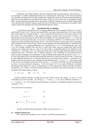 Impact Of Computer Network Routing…
www.theijes.com The IJES Page 6
information and without infinitesi- mal route calculation time the game theoretic "maxi- mal loss" is
not minimized. A complete mathematical analysis of a simple network will be done. It will show that dynamic
rout- ing offers an improvement over static routing that is smaller than expected. That minor theoretical gain can
easily be lost, and situation can actually become worse, if there is even a small error in the dynamic routing
tables. An interesting and somewhat surpris- ing solution is offered. Congestions can be avoided if optimization
is not tried too hard. Dynamic routing is good, but only if the tables can be recalculated very quickly. Static
routing is better then attempted, but unsuccessful optimal dynamic routing.
VI. MATHEMATICAL MODEL
A simple three node network and even simpler offered load will be examined. Nodes are A, B and C,
and all traffic is from A to B. There are two possible differ- ent routes: a direct path from A to B, and an indirect
path, of the length two, that goes through C. Let us assume that all three lines are of the same capacity µ bits
per second. Our routing problem is then reduced to making a decision about what fraction  of the to- tal
offered traffic will be sent along the indirect path of the length two. The remaining fraction 1  of the total
load will be send along the direct path. Let us call  a branching coefficient. Let offered load be  bits per
second and  will, as usually, denote utiliza- tion /µ. We will also assume a Poison input stream of messages,
and an exponential service time on lines. There are some limitations for the parameters that we introduced [4],
[9]. Parameter  is a fraction (probability) so we certainly have 0  1. For this particular case, there
is an even stronger condition. We may have to send some traffic along the longer route, which is more
expensive, has longer wait time etc., only if the direct path is overloaded (whatever the definition of the
"overload" is). It is obvious, how- ever, that it never pays off to send more traffic along the indirect route than
along the direct route. If the lines were of different capacities, costs, reliabilities etc., this would not have to
be the case, but according to our assumptions, we get the limitation that reason-able interval for  is 0 
0.5 (this will formally follow from the requirement that utilization for each line must be less than 1). There may
be some additional limitations for . If the total offered load  is less than the line capacity µ , then there are no
problems. The network, however, may withstand the total offered load of  < 2µ or  < 2 . The reason for this
is that we have two alternative paths, each of the capacity µ. It is obvious that when the total load approaches
2µ, there is no more freedom in selecting . It has to be equal to 0.5, or one path will become overloaded,
introducing infinite delays. The new set of limitations for  can be calculated as follows. With the total load ,
line capacity µ, uti- lization , and the branching coefficient , the utiliza- tions of the direct path  1, and the
utilization of the indirect path  2 will be:
In order to keep the network in a stable state (to avoid infinite queues and delays), we have to avoid
overloading any of the two paths. By solving 1 < 1 and  2 < 1, we get an additional constraints  >
11/ and  < 1/. If we check the second constraint, we see that it is completely included in the previous
constraint  < 0.5.
The left constraint in the last expression is differ- ent from zero for  > 1.
6.1 Optimal Waiting Time
The waiting time (including service time) for an M/M/1 queuing system is:
 