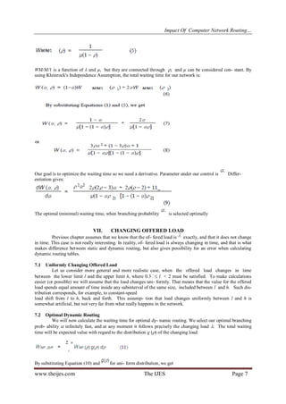Impact Of Computer Network Routing…
www.theijes.com The IJES Page 7
WM/M/1 is a function of  and µ, but they are connected through , and µ can be considered con- stant. By
using Kleinrock's Independence Assumption, the total waiting time for our network is:
Our goal is to optimize the waiting time so we need a derivative. Parameter under our control is Differ-
entiation gives:
The optimal (minimal) waiting time, when branching probability is selected optimally
VII. CHANGING OFFERED LOAD
Previous chapter assumes that we know that the of- fered load is exactly, and that it does not change
in time. This case is not really interesting. In reality, of- fered load is always changing in time, and that is what
makes difference between static and dynamic routing, but also gives possibility for an error when calculating
dynamic routing tables.
7.1 Uniformly Changing Offered Load
Let us consider more general and more realistic case, when the offered load changes in time
between the lower limit l and the upper limit h, where 0.3 l < 2 must be satisfied. To make calculations
easier (or possible) we will assume that the load changes uni- formly. That means that the value for the offered
load spends equal amount of time inside any subinterval of the same size, included between l and h. Such dis-
tribution corresponds, for example, to constant-speed
load shift from l to h, back and forth. This assump- tion that load changes uniformly between l and h is
somewhat artificial, but not very far from what really happens in the network.
7.2 Optimal Dynamic Routing
We will now calculate the waiting time for optimal dy- namic routing. We select our optimal branching
prob- ability  infinitely fast, and at any moment it follows precisely the changing load . The total waiting
time will be expected value with regard to the distribution g () of the changing load:
By substituting Equation (10) and for uni- form distribution, we get
 