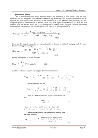 Impact Of Computer Network Routing…
www.theijes.com The IJES Page 8
By solving this integral, we get the best we can hope for in the case of uniformly changing load. Op- timal
dynamic routing gives waiting time:
Average waiting time for a fixed  will be:
or, after we substitute Equation (7) and g () for uniform distribution
7.3 Optimal Static Routing
Let us now examine static routing where the branch- ing probability  will always have the same,
fixedvalue. To find the optimal value for that fixed branch- ing probability , we do again differentiation and in-
tegration, but in the reverse order. Previously, we dif- ferentiated W to find optimal  for a particular  and then,
using that optimal , integrated over all possible values for  (with regard to distribution for ). Now, we will
integrate over all possible values for  (as- suming that  is fixed) to find average W and then differentiate
that expression with respect to  to find the optimal fixed value for , which minimizes W .
 