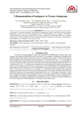 The International Journal Of Engineering And Science (IJES)
||Volume||2 ||Issue|| 7 ||Pages|| 01-06||2013||
ISSN(e): 2319 – 1813 ISSN(p): 2319 – 1805
www.theijes.com The IJES Page 1
T-Homomorphism of Semispaces in Ternary Semigroups
1,
Ch. Manikya Rao , 2,
D. Madhusudhana Rao , 3,
P. Koteswara Rao
1,
Department of Mathematics, Bapatla Arts & Sciences College,
Bapatla, Guntur (Dt), A. P. India.
2,
Department of Mathematics, V. S. R & N. V. R. College, Tenali, A. P. India.
3,
Acharya Nagarjuna University, Nagarjuna Nagar, Guntur, A.P. India.
--------------------------------------------------ABSTRACT--------------------------------------------------------
In this paper we introduce semispaces and characterize idempotents of rank 1 and exhibit a class of primitive
idempotents of rank 1 in the ternary semigrooup of all T-homomorphisms on a semispace. We obtain a
characterization of minimal (one sided) ideals in ternary semigroups of T-homomorphisms of a semispace
containing all T-homomorphisms of rank 1 and obtain equivalent conditions for the ternary semigroup of T-
homomorphisms on a semispace, to be a ternary group.
Mathematical subject classification (2010) : 20M07; 20M11; 20M12.
KEY WORDS : Ternary semigroup, T-system, fixed element, transitive, irreducible, T-homomorphism,
semispace.
--------------------------------------------------------------------------------------------------------------------------------------
Date of Submission: 23 July. 2013 Date of Publication: 07.Aug 2013
--------------------------------------------------------------------------------------------------------------------------------------
I. INTRODUCTION
The theory of ternary algebraic systems was introduced by LEHMER [4] in 1932,but earlier such
structures was studied by KASNER [2] who give the idea of n-ary algebras. LEHMER[4] investigated certain
algebraic systems called triplexes which turn out to be commutative ternary groups. Ternary semi-groups are
universal algebras with one associative ternary operation. It is well known that if Li, i = 1, 2 are the rings of
linear transformations of finite dimensional vector spaces Mi over division ring Di, then f is an isomorphism of
L1 into L2 if and only if there exists a one to one semi linear transformation S of M1 into M2 such that Af = S-
1AS holds for all A ∈ L1. This theorem was extended to near rings by RAMAKOTAIAH[5] by introducing the
notion of a semi space (M, S) where M is a group and S, a set of endomorphism of M containing the zero
endomorphism O of M satisfying (1) S{O} (the complement of O in S) is a group of auto-orphisms’ on M and
(2) ms = mt for some 0 ≠ m ∈ M and s, t ∈ S implies s = t. ANJANEYULU[1] introduce S-semi spaces and
obtain an isomorphism theorem of semi-group of S-homomorphism on semi spaces and deduce the well known
LJAPIN’s[3] theorem on the semi-group of transformations over a set. In this paper we introduce T-semi
spaces and exhibit a class of primitive idempotents of rank 1 in the ternary semigrooup of all T-homomorphisms
on a semispace. We obtain a characterization of minimal (one sided) ideals in ternary semigroups of T-
homomorphisms of a semispace containing all T-homomorphisms of rank 1 and obtain equivalent conditions for
the ternary semigroup of T-homomorphisms on a semispace, to be a ternary group.
II. PRELIMINARIES :
DEFINITION 2.1 : Let T be a non-empty set. Then T is said to be a Ternary semigroup if there exist a
mapping from T×T×T to T which maps ( 1, 2 , 3
x x x )   1 2 3
x x x satisfying the condition
:      1 2 3 4 5 1 2 3 4 5 1 2 3 4 5
x x x x x x x x x x x x x x x             i
x  T, 1 5i  .
NOTE 2.2 : For the convenience we write 1 2 3
x x x instead of  1 2 3
x x x
NOTE 2.3 : Let T be a ternary semigroup. If A,B and C are three subsets of S , we shall denote the set ABC =
 : , ,abc a A b B c C   .
DEFINITION 2.4 : An element a of ternary semigroup T is said to be left identity of T provided aat = t for all
t T.
 