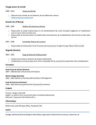 Voyage autour du monde
2009 – 2010 Citoyen du Monde
 Découverte du monde, de ses habitants, de ses différentes cultures
(www.vansjuju.en-escale.com)
Actuate Ltd. (Fribourg)
2008 – 2009 Auditeur des processus internes
 Responsable du projet d’optimisation et de standardisation des outils d’analyse budgétaire en collaboration
avec la maison mère aux États-Unis
 Responsable de documentation et d’optimisation des processus de comptabilisation des factures et des notes
de frais
2007 – 2008 Comptable, Revenu des Licences
 Responsable de la facturation et de la livraison des licences pour la région Europe, Moyen Orient et Asie
Skyguide (Genève)
2001 – 2002 Stage de Maturité Professionnelle
 Analyse économique à posteriori de projets implémentés
 Collaboration à la mise en place de la norme comptable IAS 16, concernant la valorisation des immobilisations
Formation
_________________________________________________________________
Haute École de Gestion (Genève)
2003 – 2006 Bachelor d’économiste d’entreprise
Martin College (Australie)
2002 – 2003 Diplôme en Business Administration et Management
Ecole de Commerce (Genève)
1998 – 2001 Maturité professionnelle d’employé de commerce
Langues
_________________________________________________________________
Français : langue maternelle
Anglais : lu, parlé et écrit couramment dans le contexte professionnel
Allemand : niveau pré-intermédiaire (B.1.)
Informatique
_________________________________________________________________
Maîtrise des outils Windows Office, Peoplesoft, SAP
Loisirs
_________________________________________________________________
Voyages, bénévolat (festival Antigel et Alternatiba), organisation d’évènements musicaux, randonnée, ski
 