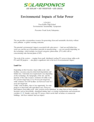 Environmental Impacts of Solar Power
5-29-2015
Paso Robles High School
Environmental Sustainability Symposium
Presenter: Frank Scotti, Solarponics
The sun provides a tremendous resource for generating clean and sustainable electricity without
toxic pollution or global warming emissions.
The potential environmental impacts associated with solar power — land use and habitat loss,
water use,and the use of hazardous materials in manufacturing — can vary greatly depending on
the technology, which includes two broad categories: photovoltaic (PV) solar cells or
concentrating solar thermal plants (CSP).
The scale of the system — ranging from small, distributed rooftop PV arrays to large utility-scale
PV and CSP projects — also plays a significant role in the level of environmental impact.
Land Use
Depending on their location, larger utility-scale solar
facilities can raise concerns about land degradation and
habitat loss. Total land area requirements vary depending
on the technology, the topography of the site, and the
intensity of the solar resource. Estimates for utility-scale
PV systems range from 3.5 to 10 acres per megawatt,
while estimates for CSP facilities are between 4 and 16.5
acres per megawatt.
Unlike wind facilities, there is less opportunity for solar
projects to share land with agricultural uses. However,
land impacts from utility-scale solar systems can be minimized by siting them at lower-quality
locations such as brownfields, abandoned mining land, or existing transportation and transmission
corridors [1, 2]. Smaller scale solar PV arrays,which can be built on homes or commercial
buildings, also have minimal land use impact.
 