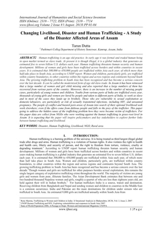 International Journal of Humanities and Social Science Invention
ISSN (Online): 2319 – 7722, ISSN (Print): 2319 – 7714
www.ijhssi.org Volume 2 Issue 8 ǁ August. 2013ǁ PP.01-04
www.ijhssi.org 1 | P a g e
Changing Livelihood, Disaster and Human Trafficking - A Study
of the Disaster Affected Areas of Assam
Tarun Dutta
1,
Puthimari Colleg Department of History Soneswar, Kamrup, Assam, India
ABSTRACT: Human trafficking is an age old practice. In early age it was formal and traded human being
in open market termed as slave trade. At present it is though illegal, it is a global industry that generates an
estimated five to seven billion U.S. dollars each year. Human trafficking threatens human security and human
development. Millions of women and girls have been trafficked across borders and within countries in recent
years. It is estimated that 300,000 to 450,000 people are trafficked within Asia each year, of which more than
half take place in South Asia, according to UNDP report. Women and children, particularly girls, are trafficked
within country boundaries, to other countries within the region and across regions and continents beyond South
Asia. The growing trafficking problem in South Asia has been recognized and has become a serious concern
over the last decade. It can be called the modernized form of age old slave trade. In Assam it has been witnessed
that a large number of women and girl child missing and also reported that a large numbers of them has
recovered from various parts of the country. Moreover, there is an increase in the number of missing people
cases, particularly of young women and children. Youths from various parts of India are trafficked every year,
thousands of young girls and women are lured by people and taken to different parts of India, to work as slave
and in most of the cases they lands up in brothels. Those who are vulnerable to sexual exploitation as
domestic labourers, are particularly at risk of sexually transmitted infections, including HIV, and unwanted
pregnancy. The people of conflict and hazard porn areas of Assam into search of their optional livelihood seek
work elsewhere; even if the offers come from dubious people and falls in the prey of the trafficker. This paper
going to address the hidden cause of the trafficking problem how they were became victim of traffickers. For
this paper data are collect from NGOs who were working against the human trafficking in grass-root level in
Assam. It is expecting that the paper will inspire policymakers and key stakeholders to explore further links
between human trafficking and livelihood.
KEY WORDS: Disaster, Human Trafficking, Livelihood, NGO, Rural area
I. INTRODUCTION:
Human trafficking is a burning problem of the universe. It is being treated as third largest illegal global
trade after drugs and arms. Human trafficking is a violation of human rights. It also violates the right to health
and health care, liberty and security of person, and the right to freedom from torture, violence, cruelty or
degrading treatment.1
According to UNDP report human trafficking threaten human security and human
development. Millions of women and girls have been trafficked across borders and within countries in recent
years making human trafficking is a global industry that generates an estimated five to seven billion U.S. dollars
each year. It is estimated that 300,000 to 450,000 people are trafficked within Asia each year, of which more
than half take place in South Asia. Women and children, particularly girls, are trafficked within country
boundaries, to other countries within the region and across regions and continents beyond South Asia. The
growing trafficking problem in South Asia has been recognized and has become a serious concern over the last
decade.2
Though women and girls are trafficked for other purposes besides sexual exploitation, this remains the
single largest category of exploitative trafficking crime throughout the world. The majority of victims are young
girls and women from poor, illiterate families. The Asian Development Bank estimates that between one and
two hundred thousand Nepalese women and girls, roughly a quarter of who are less than eighteen years old, are
held against their will in Indian brothels.3
For human traffickers India is a source, transit and destination.
Receiving children from Bangladesh and Nepal and sending women and children to countries in the Middle East
is a common occurrence. India and Pakistan are the main destinations for children under sixteen who are
trafficked in South Asia. An estimated 9,000 girls are trafficked annually within South Asia from
1
Renu Sharma, Trafficking in Women and Children in India: A Situational Analysis in Maharashtra, IJCJS, Vol. 2, Issue 2, 2007
2
UNDP Human Trafficking and HIV, Exploring vulnerabilities and responses in South Asia 2007
3
State of World Population 2006, A Passage to Hope: Women and International Migration; UNFPA
 