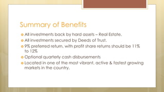  All investments back by hard assets – Real Estate.
 All investments secured by Deeds of Trust.
 9% preferred return, with profit share returns should be 11%
to 12%
 Optional quarterly cash disbursements
 Located in one of the most vibrant, active & fastest growing
markets in the country.
Summary of Benefits
 