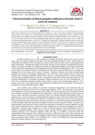 The International Journal Of Engineering And Science (IJES)
||Volume||2 ||Issue|| 9||Pages|| 01-06||2013||
ISSN(e): 2319 – 1813 ISSN(p): 2319 – 1805
www.theijes.com The IJES Page 1
Characterization of fluted pumpkin (telfiariaoccidentalis hook f)
seeds oil emulsion
V. E. Okpashi, O.U. Njoku , V. N. Ogugua and E. A. Ugian
Department of Biochemistry University of Nigeria Nsukka
----------------------------------------------- ABSTRACT-----------------------------------------------------------
Oil-in-water emulsions were produced from the oil extracts as well as with olive oil. Some of the properties
characterized were droplets size concentration and distribution which ranged from 28µm to 142µm. Visible
layer boundaries of emulsion rose from 0.00mm to 3mm. Emulsion stability of samples were 38.46% (olive oil),
35.71% (n-hexane oil) and 34.97% (petroleum ether oil). Emulsion capacity of olive oil was 35.7%, while that
of n-hexane and petroleum ether oil were 32.1% and30.4% respectively. Emulsion stability indices for olive oil,
n-hexane and petroleum ether extracts oil were 0.65±0.02, 0.71±0.18, and 0.69±0.12 respectively. Microbial
contamination was 2.67x104
cells/ml for olive oil emulsion, 2.67x105
cells/ml from-hexane and petroleum ether
oil emulsion. These results indicate potential and good emulsion stability. It is suggested that fluted pumpkin
seed oil may be used in emulsion production due to its great stability.
----------------------------------------------------------------------------------------------------------------------------------------
Date of Submission: 31 July ,2013 Date of Acceptance:10,September 2013
----------------------------------------------------------------------------------------------------------------------------------------
I. INTRODUCTION
Emulsion consists of two or more completely or partially immiscible liquids, such as fat or oil and
water, where one liquid is dispersed in the other in the form of droplets (Dickinson, 1992). At the interface of
each droplet, the molecules of the two liquids are in direct contact with each other, which is thermodynamically
highly unfavorable. Although the entropy of the system increases as the emulsion is homogenized (increased
entropy of mixing), this effect is not sufficient to balance the unfavorable enthalpy increase that arises because
of the contact between hydrophilic and hydrophobic molecules (Hiemenz and Rajagalopan, 1997). The system
has the tendency to separate and attain a configuration in which the contact area between the two phases, and
subsequently the free energy of the system, is minimal. Surfactant molecules that adsorb at liquid-liquid
interfaces can decrease the enthalpy contribution to the overall free energy increase and thus reduce the
tendency of the emulsion to destabilize (Weiss, 1999). However, surfactant molecules can reduce the tendency
of an emulsion to destabilize; they are not able to completely prevent it from a thermodynamic perspective, and
emulsion destabilization is inevitable. Fortunately, emulsion breakdown does not occur instantaneously. A
finite time is required for droplets to collide, merge, coalesce or grow, and eventually phase separate. If this
process occurs over a long period of time that exceeds the intended life-time of the product, the emulsion is
considered to be kinetically stable (Robins, 2000).
In the broadest sense, stability of emulsions is defined as maintenance of an initial state that was
attained after homogenization of the two (or more) liquids (Sjoblom, 1996). The initial state of the emulsion
can be defined by a set of internal parameters ( Peña, 2004). The primary parameters used to describe the state
of an emulsion are droplet size distribution and concentration, since the bulk properties of emulsions such as
colour, texture, and taste are primarily a function of these two colloidal parameters (McClements, 1999). In
selected cases it may be necessary to include additional parameters such as pH and microbial load to further
define the initial state of the emulsion.The lifetime of emulsions is a function of various extrinsic parameters.
During production, transport, and storage, emulsions are subject to a variety of fluctuating external stresses that
can alter the initial state of the system and eventually cause the emulsion to become unstable. The goal of any
emulsion stability test should be to closely model stress conditions encountered in an actual application setting.
Most emulsion stability tests focus on the measurement of droplet size as a function of storage time at a specific
temperature. Emulsions may be subject to a variety of chemical, physical, and microbiological stresses in
addition to temperature (Miller, 1988). All these stresses can have profound effects on the macroscopic and
colloidal properties of the emulsions (Sjoblom, 1996) and (Jing, et al (2006). It should be noted that
measurements of bulk properties such as rheology and color as a function of time can be used to determine the
stability of emulsions as well (Serra and Casamitjana, 1998); However, interpreting bulk emulsion properties to
obtain information about changes on the colloidal level is much more difficult than measuring colloidal
properties to predict changes on the macroscopic level.
 