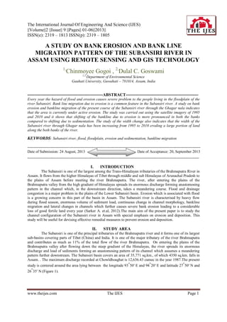 The International Journal Of Engineering And Science (IJES)
||Volume||2 ||Issue|| 9 ||Pages|| 01-06||2013||
ISSN(e): 2319 – 1813 ISSN(p): 2319 – 1805
www.theijes.com The IJES Page 1
A STUDY ON BANK EROSION AND BANK LINE
MIGRATION PATTERN OF THE SUBANSIRI RIVER IN
ASSAM USING REMOTE SENSING AND GIS TECHNOLOGY
1,
Chinmoyee Gogoi , 2,
Dulal C. Goswami
1,2,
Department of Environmental Science
Gauhati University, Guwahati – 781014, Assam, India
------------------------------------------------------ABSTRACT----------------------------------------------------
Every year the hazard of flood and erosion causes severe problem to the people living in the floodplain of the
river Subansiri. Bank line migration due to erosion is a common feature in the Subansiri river. A study on bank
erosion and bankline migration of the present course of the Subansiri river through the Ghagar nala indicates
that the area is currently under active erosion. The study was carried out using the satellite imagery of 1995
and 2010 and it shows that shifting of the bankline due to erosion is more pronounced in both the banks
compared to shifting due to sedimentation. The study of the width change also indicates that the width of the
Subansiri river through Ghagar nala has been increasing from 1995 to 2010 eroding a large portion of land
along the both banks of the river.
KEYWORDS: Subansiri river, flood, floodplain, erosion and sedimentation, bankline migration
----------------------------------------------------------------------------------------------------------------------------------------
Date of Submission: 24 August, 2013 Date of Acceptance: 20, September 2013
---------------------------------------------------------------------------------------------------------------------------------------
I. INTRODUCTION
The Subansiri is one of the largest among the Trans-Himalayan tributaries of the Brahmaputra River in
Assam. It flows from the higher Himalayas of Tibet through middle and sub Himalayas of Arunachal Pradesh to
the plains of Assam before meeting the river Brahmaputra. The river, after entering the plains of the
Brahmaputra valley from the high gradient of Himalayas spreads its enormous discharge forming anastomosing
pattern in the channel which, in the downstream direction, takes a meandering course. Flood and drainage
congestion is a major problem in the plains of the Lower Subansiri basin. Erosion which is associated with flood
is a growing concern in this part of the basin in Assam. The Subansiri river is characterised by heavy flow
during flood season, enormous volume of sediment load, continuous change in channel morphology, bankline
migration and lateral changes in channels which further causes severe bank erosion leading to a considerable
loss of good fertile land every year (Sarker A. et.al, 2012).The main aim of the present paper is to study the
channel configuration of the Subansiri river in Assam with special emphasis on erosion and deposition. This
study will be useful for devising effective remedial measures to prevent erosion and deposition.
II. STUDY AREA
The Subansiri is one of the principal tributaries of the Brahmaputra river and it forms one of its largest
sub-basins covering parts of Tibet (China) and India. It is one of the major tributary of the river Brahmaputra
and contributes as much as 11% of the total flow of the river Brahmaputra. On entering the plains of the
Brahmaputra valley after flowing down the steep gradient of the Himalayas, the river spreads its enormous
discharge and load of sediments forming an anastomosing pattern of its channel which assumes a meandering
pattern further downstream. The Subansiri basin covers an area of 35,771 sq.km., of which 4350 sq.km. falls in
Assam. . The maximum discharge recorded at Chowldhoaghat is 12,636.43 cumec in the year 1987.The present
study is centered around the area lying between the longitude 93°50′ E and 94°20′ E and latitude 27°50′ N and
26°35′ N (Figure 1).
 