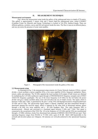 Experimental Characterization Of Antenna…
II.

MEASUREMENT TECHNIQUE

Measurement environment
Fig.1 shows the measurement setup inside the gallery of the underground mine at a depth of 70 meters.
This gallery is approximately 3 meters wide and 2 meters high.The underground mine, called CANMET
(Canadian Center for Minerals and Energy Technology) is located in Val d’Or, Québec,Canada. There are
different galleries, corridors, curves and first aid stations inside the mine. The floor is uneven at different places,
and one can notice the presence of some water puddles.

Figure 1.

Photograph of the measurement inside the gallery of the mine

2.2 Measurements setup
As illustrated in Fig. 2, the measurement setup consists of a Vector Network Analyzer (VNA), a power
divider, a local oscillator a power amplifier (PA), a low noise amplifier (LNA), frequency multipliers, filters,
mixers, cables and antennas. The 54 GHz signalsat the local oscilator (LO) output of both mixers are obtained
by multiplying the 2.25 GHz synthesizer signal through a CFM 0203X610-01 frequency sextupler and a CFM13
16X413-01 frequency quadrupler. The use of the lower frequency (2.25 GHz) for the LO before the power
divider will give a better oscillator phase noise and will allow the use of simple circuits. The signal, which is
between 5 GHz and 7 GHz, is generated by the port 1 of the VNA and thenupconverted to frequenciesbetween
59 GHz and 61 GHz. The upconverted signal output is filtered, amplified, and then transmitted through a
directional antenna.The received signal, which is captured by the same kind of directional antenna, passes
through a 60 GHz low noise amplifier and a 60 GHz bandpass filter. This radio frequency (RF) is
downconverted , filtered, and converted to a baseband signal between 5 GHz and 7 GHz. This signal is
connected to the second port of the VNA The LO at the frequency of 2.25 GHz and the VNA are synchronized
through a 10 MHz reference clocks.Two directional horn antennas (CERNEX CRA15507520) are used. Their
operating frequency ranges from 50-GHz to 75 GHz with a gain of 20 dB. Both 3-dB beamwidths in the
azimuth and elevation planes are 12degrees. All antennas are vertically polarized in the operational frequency
band.

www.ijesi.org

2 | Page

 