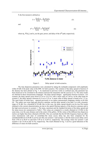 Experimental Characterization Of Antenna…
, the first moment is defined as:
(5)
and
(6)
where

,

, and

are the gain, power, and delay of the

path, respectively

Delay spread (ns)

15

Scenario 1
Scenario 2
10

5

0

1

2

3

4

5

6

Tx-Rx distance in meter
Figure 5.

Delay spread in both scenarios.

The time dispersion parameters were calculated by taking the multipath components with amplitudes
within 20 dB of the peak value of the PDF, for both scenarios. The variation of the delay spread in function of
the distance has been plotted in Fig. 7. As mentioned in previous works in confined area, this parameter has
been found not to be correlated to the distance between the transmitter and the receiver [1-3]. The same results
are obtained in these measurement campaigns. The delay spread changes significantly between scenarios. For
scenario, the delay spread varies from 0.15 ns to 14.13 ns, with a mean value of 2.84 ns. In the other hand for
scenario 2, the delay spread is between 0.13 ns to 2.32 ns. A mean value of delay spread is found to be 1.13 ns.
The same kinds of results have reported previously in an indoor measurement campaigns similar at 60 GHz
[4]. The author uses some high gain directive antennas, and the delay spread is less than 2 ns with a dynamic
range of 30 dB. For a threshold of 20 dB, like in this case, the delay spread should even be less.The results
obtained in this current characterization are due to the spatial filtering capacity of the directive antennas and to
the high received power in scenario 1. The mean, maximum and the standard deviation of the delay spread and
the mean excess are summarized in Table I. This values are compared to a results obtained at 2.4 GHz in the
same mine, over the same distance and in the center of the gallery. All the values of the different time dispersion
metrics are higher than those obtained at 60 GHz. One can conclude that the 60 GHz frequency band can offers
some transmission with rates of someGbps.The mean excess delay has also been computed for the
samethresholdlevel of 20 dB. It can be seen that, for scenario 1 and scenario 2, that the mean excess delay varies
from 3.99 ns to 99.45 ns and from 5.50 ns to 33.48 ns, respectively. The average values for scenario 1 and
scenario 2 are 35.20 ns and 16.7ns, respectively. The result obtained in Fig. 3 can be a good indication of the
difference of values for both scenarios.

www.ijesi.org

6 | Page

 