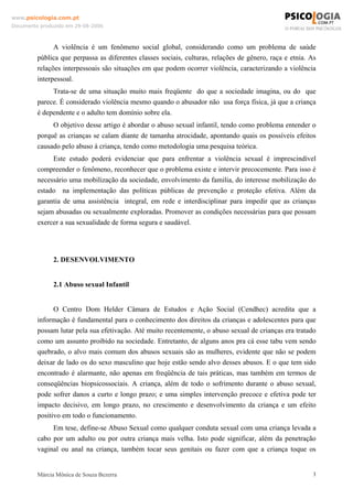 www.psicologia.com.pt
Documento produzido em 29-08-2006



               A violência é um fenômeno social global, considerando como um problema de saúde
         pública que perpassa as diferentes classes sociais, culturas, relações de gênero, raça e etnia. As
         relações interpessoais são situações em que podem ocorrer violência, caracterizando a violência
         interpessoal.
              Trata-se de uma situação muito mais freqüente do que a sociedade imagina, ou do que
         parece. É considerado violência mesmo quando o abusador não usa força física, já que a criança
         é dependente e o adulto tem domínio sobre ela.
              O objetivo desse artigo é abordar o abuso sexual infantil, tendo como problema entender o
         porquê as crianças se calam diante de tamanha atrocidade, apontando quais os possíveis efeitos
         causado pelo abuso à criança, tendo como metodologia uma pesquisa teórica.
              Este estudo poderá evidenciar que para enfrentar a violência sexual é imprescindível
         compreender o fenômeno, reconhecer que o problema existe e intervir precocemente. Para isso é
         necessário uma mobilização da sociedade, envolvimento da familia, do interesse mobilização do
         estado na implementação das políticas públicas de prevenção e proteção efetiva. Além da
         garantia de uma assistência integral, em rede e interdisciplinar para impedir que as crianças
         sejam abusadas ou sexualmente exploradas. Promover as condições necessárias para que possam
         exercer a sua sexualidade de forma segura e saudável.




               2. DESENVOLVIMENTO


               2.1 Abuso sexual Infantil


               O Centro Dom Helder Câmara de Estudos e Ação Social (Cendhec) acredita que a
         informação é fundamental para o conhecimento dos direitos da crianças e adolescentes para que
         possam lutar pela sua efetivação. Até muito recentemente, o abuso sexual de crianças era tratado
         como um assunto proibido na sociedade. Entretanto, de alguns anos pra cá esse tabu vem sendo
         quebrado, o alvo mais comum dos abusos sexuais são as mulheres, evidente que não se podem
         deixar de lado os do sexo masculino que hoje estão sendo alvo desses abusos. E o que tem sido
         encontrado é alarmante, não apenas em freqüência de tais práticas, mas também em termos de
         conseqüências biopsicossociais. A criança, além de todo o sofrimento durante o abuso sexual,
         pode sofrer danos a curto e longo prazo; e uma simples intervenção precoce e efetiva pode ter
         impacto decisivo, em longo prazo, no crescimento e desenvolvimento da criança e um efeito
         positivo em todo o funcionamento.
              Em tese, define-se Abuso Sexual como qualquer conduta sexual com uma criança levada a
         cabo por um adulto ou por outra criança mais velha. Isto pode significar, além da penetração
         vaginal ou anal na criança, também tocar seus genitais ou fazer com que a criança toque os


         Márcia Mônica de Souza Bezerra                                                                   3
 
