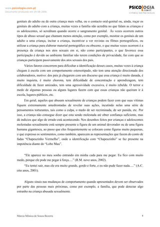 www.psicologia.com.pt
Documento produzido em 29-08-2006



         genitais do adulto ou de outra criança mais velha, ou o contacto oral-genital ou, ainda, roçar os
         genitais do adulto com a criança, muitas vezes a família não acredita no que falam as crianças e
         os adolescentes, só acreditam quando ocorre o sangramento genital. Às vezes ocorrem outros
         tipos de abuso sexual que chamam menos atenção, como por exemplo, mostrar os genitais de um
         adulto a uma criança, incitar a criança, incentivar a ver revistas ou filmes pornográficos, ou
         utilizar a criança para elaborar material pornográfico ou obsceno, o que muitas vezes ocorrem é a
         presença da criança nos atos sexuais em si, não como participantes, o que favorece essa
         participação é devido ao ambiente familiar não terem condições de privacidade, faz com que as
         crianças participem passivamente dos atos sexuais dos pais.
               Vários fatores concorrem para dificultar a identificação desses casos, muitas vezes à criança
         chegam à escola com um comportamento estereotipado, não tem uma atenção direcionada dos
         colaboradores, motivo: dos pais já chegarem com um discurso que essa criança é muito danada, é
         muito inquieta, é muito chorona, tem dificuldade de concentração e aprendizagem, tem
         dificuldade de fazer amizades, tem uma agressividade excessiva, é muito rebelde. O terror e
         medo de algumas pessoas ou alguns lugares fazem com que essas crianças não queiram ir à
         escola, lugares públicos, etc.
               Em geral, aqueles que abusam sexualmente de crianças podem fazer com que suas vítimas
         fiquem extremamente amedrontadas de revelar suas ações, incutindo nelas uma série de
         pensamentos torturantes, tais como a culpa, o medo de ser recriminada, de ser punida, etc. Por
         isso, a criança não consegue dizer que esta sendo molestada até obter confiança suficiente, mas
         dá indícios que algo de errado está acontecendo. Nos desenhos feitos por crianças e adolescentes
         molestadas sexualmente está sempre presente a figura de um animal devorador ou de uma figura
         humana gigantesca, ao passo que eles frequentemente se colocam como figuras muito pequenas,
         o que expressa os sentimentos, como também, aparecem as representações que fazem do conto de
         fadas “Chapeuzinho Vermelho”, onde a identificação com “Chapeuzinho” se faz presente na
         impotência diante do “Lobo Mau”.


             “Ele aparece no meu sonho entrando em minha cada para me pegar. Eu fico com muito
         medo, porque ele pode me pegar à força.....” (R.M. nove anos, 2002).
               “Eu tentei sair, mas ele era muito grande, gordo e forte, e eu não pude fazer nada.....” (A.C.
         oito anos, 2001).


               Alguns sinais nas mudanças de comportamento quando apresentados devem ser observados
         por parte das pessoas mais próximas, como por exemplo, a família, que pode detectar algo
         estranho na criança abusada sexualmente.




         Márcia Mônica de Souza Bezerra                                                                     4
 