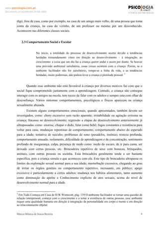 www.psicologia.com.pt
Documento produzido em 29-08-2006



         digo, fora de casa, como por exemplo, na casa de um amigo mais velho, de uma pessoa que toma
         conta da criança, na casa do vizinho, de um professor ou mesmo por um desconhecido.
         Acontecem nas diferentes classes sociais.


             2.3 Comportamento Social e Escolar


                         No inicio, a totalidade do processo de desenvolvimento ocorre devido a tendências
                         herdadas tremendamente vitais em direção ao desenvolvimento – à integração, ao
                         crescimento: a coisa que um dia faz a criança querer andar e assim por diante. Se houver
                         uma provisão ambiental satisfatória, essas coisas ocorrem com a criança. Porém, se o
                         ambiente facilitador não for satisfatório, rompe-se a linha da vida, e as tendências
                         herdadas, muito poderosas, não podem levar a criança à plenitude pessoal. 5


                 Quando esse ambiente não está favorável à criança por diversos motivos faz com que o
         social fique comprometido juntamente com a aprendizagem. Contudo, a criança não consegue
         interagir com os amigos na escola, tem receio de falar com os adultos e sempre esta com olhar de
         desconfiança. Vários sintomas comportamentais, psicológicos e físicos aparecem na criança
         sexualmente abusada.
                 Existem alguns comportamentos emocionais, quando apresentados, também devem ser
         investigados, como: choro excessivo sem razão aparente; irritabilidade ou agitação extrema na
         criança; fracasso no desenvolvimento; regressão a etapas do desenvolvimento anteriormente já
         ultrapassadas como: enurese, chupar o dedo, falar como bebê; fugas constantes e resistência para
         voltar para casa; mudanças repentinas de comportamento; comportamento abaixo do esperado
         para a idade; tentativa de suicídio; problemas de sono (pesadelos, insônia); tristeza profunda,
         comportamento amuado, isolamento, dificuldade de aprendizagem e de concentração; sentimento
         profundo de insegurança, culpa, presença de medo como: medo do escuro, de ir para cama, ser
         deixado com certas pessoas, etc. Brincadeira repetitiva de sexo com bonecas, brinquedos,
         animais, com outras pessoas ou sozinha. Essa brincadeira geralmente tende a ser bastante
         específica, pois a criança simula o que aconteceu com ela. Este tipo de brincadeira ultrapassa os
         limites da exploração sexual normal para a sua idade; masturbação excessiva, chegando ao grau
         de irritar os órgãos genitais ou comportamento repetitivo, incessante, em público; apego
         excessivo e particularmente a certos adultos; mudança nos hábitos alimentares, tanto aumento
         como diminuição do apetite e Conhecimento explícito de atos sexuais, acima do nível de
         desenvolvimento normal para a idade.


         5
           Em Tudo Começa em Casa de D.W.Winnicott, pág. 139 O ambiente facilitador se tornar uma questão de
         relação interpessoal, começa com o crescimento e a notar a existência de outras pessoas, esse ambiente
         requer uma qualidade humana em direção à integração da personalidade em corpo e mente e em direção
         ao relacionamento objetal.


         Márcia Mônica de Souza Bezerra                                                                        6
 