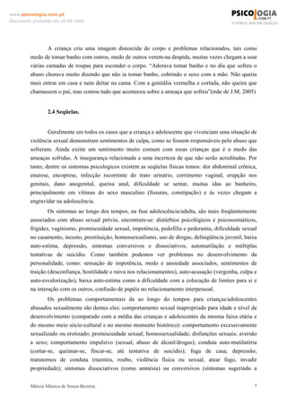www.psicologia.com.pt
Documento produzido em 29-08-2006




                 A criança cria uma imagem distorcida do corpo e problemas relacionados, tais como
         medo de tomar banho com outros, medo de outros verem-na despida, muitas vezes chegam a usar
         várias camadas de roupas para esconder o corpo. “Adorava tomar banho e no dia que sofreu o
         abuso chorava muito dizendo que não ia tomar banho, cobrindo o sexo com a mão. Não queria
         mais entrar em casa e nem deitar na cama. Com a genitália vermelha e cortada, não queira que
         chamassem o pai, mas contou tudo que aconteceu sobre a ameaça que sofreu”(mãe de J.M, 2005)


                 2.4 Seqüelas.


                 Geralmente em todos os casos que a criança e adolescente que vivenciam uma situação de
         violência sexual demonstram sentimentos de culpa, como se fossem responsáveis pelo abuso que
         sofreram. Ainda existe um sentimento muito comum com essas crianças que é o medo das
         ameaças sofridas. A insegurança relacionada a uma incerteza de que não serão acreditadas. Por
         tanto, dentre os sintomas psicologicos existem as seqüelas físicas temos: dor abdominal crônica,
         enurese, encoprese, infecção recorrente do trato urinário, corrimento vaginal, erupção nos
         genitais, dano anogenital, queixa anal, dificuldade se sentar, muitas idas ao banheiro,
         principalmente em vítimas do sexo masculino (fissuras, constipação) e às vezes chegam a
         engravidar na adolescência.
                 Os sintomas ao longo dos tempos, na fase adolescência/adulta, são mais freqüentemente
         associados com abuso sexual prévio, encontram-se: distúrbios psicológicos e psicossomáticos,
         frigidez, vaginismo, promiscuidade sexual, impotência, pedofilia e pederastia, dificuldade sexual
         no casamento, incesto, prostituição, homossexualismo, uso de drogas, delinqüência juvenil, baixa
         auto-estima, depressão, sintomas conversivos e dissociativos, automutilação e múltiplas
         tentativas de suicídio. Como também podemos ver problemas no desenvolvimento da
         personalidade, como: sensação de impotência, medo e ansiedade associados, sentimentos de
         traição (desconfiança, hostilidade e raiva nos relacionamentos), auto-acusação (vergonha, culpa e
         auto-esvalorização), baixa auto-estima como a dificuldade com a colocação de limites para si e
         na interação com os outros, confusão de papéis no relacionamento interpessoal.
                 Os problemas comportamentais da ao longo do tempos para crianças/adolescentes
         abusados sexualmente são dentes eles: comportamento sexual inapropriado para idade e nível de
         desenvolvimento (comparado com a média das crianças e adolescentes da mesma faixa etária e
         do mesmo meio sócio-cultural e no mesmo momento histórico): comportamento excessivamente
         sexualizado ou erotizado; promiscuidade sexual; homossexualidade; disfunções sexuais; aversão
         a sexo; comportamento impulsivo (sexual, abuso de álcool/drogas); conduta auto-mutilatória
         (cortar-se, queimar-se, fincar-se, até tentativa de suicídio); fuga de casa; depressão;
         transtornos de conduta (mentira, roubo, violência física ou sexual, atear fogo, invadir
         propriedade); sintomas dissociativos (como amnésia) ou conversivos (sintomas sugerindo a


         Márcia Mônica de Souza Bezerra                                                                  7
 
