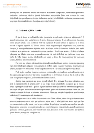 www.psicologia.com.pt
Documento produzido em 29-08-2006



         presença de um problema médico na ausência de achados compatíveis, como crises parecendo
         epilepsia); isolamento afetivo (parece indiferente, anestesiada frente aos eventos da vida);
         dificuldade de aprendizagem; fobias; isolamento social; irritabilidade; ansiedade; transtornos do
         sono e da alimentação (como obesidade, anorexia, bulimia).



                 3. CONSIDERAÇÕES FINAIS


                 O que é abuso sexual (violência) e exploração sexual contra criança e adolescentes? É
         quando alguém de mais idade faz uso do corpo de uma criança ou de um adolescente, buscando
         sentir prazer sexual. Essa violência pode se expressar de duas formas: a agressão e o abuso
         sexual. O agente agressor faz uso da coação física ou psicológica no primeiro caso, como no
         estupro, já no segundo caso o agressor seduz a criança, como é o caso do pedófilo para poder
         praticar o sexo, podem ser tanto meninos como meninas. Aquilo que acontece é tão terrível que
         não pode ser falado, toma uma proporção enorme e é mais difícil de ser elaborado como uma
         parte da vida. Segue, assim, interferindo em todas as áreas do funcionamento do individuo
         (escola, família, relacionamentos).
                Faz com que criança não mantenha interação com familiares, amigos ou mesmo na escola
         (tem dificuldade para adquirir conhecimentos), podem afetar o desenvolvimento psicológico da
         criança, nas reações emocionais utilizadas para sobreviver à avassaladora agressão do abuso.
                Pode assim paralisar o desenvolvimento emocional e a evolução da aquisição progressiva
         de capacidades para resolver de forma independente os problemas do dia-a-dia da vida e lidar
         com suas próprias angústias, confiando cada vez mais em si.
                 Assim, para prevenção do abuso sexual infantil deve começar logo nos primeiros anos
         com o esclarecimento da criança sobre o seu corpo e sua sexualidade. É preciso que a criança
         esteja segura para dizer “não”, quando alguém de mais idade quiser tocar determinadas partes do
         seu corpo. Os pais precisam estar atentos para saber quem está ficando com seus filhos em casa
         ou nos momentos de lazer, as mães ou pais que tem filhos que não são do conjugue atual tem que
         está atento(a) para as possíveis abordagem.
                É importante criar o hábito de conversar com filhos e filhas, onde eles possam sentir-se a
         vontade para conversarem tudo que quiserem, sobre tudo e, principalmente, sobre algo que lhes
         provoquem tanto medo. Nesse caso há necessidade do carinho e o respeito, escutando o que eles
         dizem como também é necessário atenção nos comportamentos e nas atitudes, quando denotam o
         que estão sofrendo, para que, conversando com eles, possamos evitar atos violentos por parte de
         quem deveria protegê-los e respeita-los.




         Márcia Mônica de Souza Bezerra                                                                  8
 