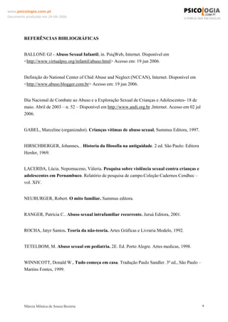 www.psicologia.com.pt
Documento produzido em 29-08-2006




         REFERÊNCIAS BIBLIOGRÁFICAS


         BALLONE GJ - Abuso Sexual Infantil, in. PsiqWeb, Internet. Disponível em
         <http://www.virtualpsy.org/infantil/abuso.html> Acesso em: 19 jun 2006.


         Definição do National Center of Chid Abuse and Neglect (NCCAN), Internet. Disponível em
         <http://www.abuso.blogger.com.br> Acesso em: 19 jun 2006.


         Dia Nacional de Combate ao Abuso e a Exploração Sexual de Crianças e Adolescentes- 18 de
         maio. Abril de 2003 – n. 52 – Disponível em http://www.andi.org.br ,Internet. Acesso em 02 jul
         2006.


         GABEL, Marceline (organizador). Crianças vítimas de abuso sexual. Summus Editora, 1997.


         HIRSCHBERGER, Johannes, . Historia da filosofia na antiguidade. 2 ed. São Paulo: Editora
         Herder, 1969.


         LACERDA, Lúcia. Nepomuceno, Váleria. Pesquisa sobre violência sexual contra crianças e
         adolescentes em Pernambuco. Relatório de pesquisa de campo.Coleção Cadernos Cendhec –
         vol. XIV.


         NEUBURGER, Robert. O mito familiar. Summus editora.


         RANGER, Patrícia C.. Abuso sexual intrafamiliar recorrente. Juruá Editora, 2001.


         ROCHA, Jatyr Santos. Teoria da não-teoria. Artes Gráficas e Livraria Modelo, 1992.


         TETELBOM, M. Abuso sexual em pediatria. 2E. Ed. Porto Alegre. Artes medicas, 1998.


         WINNICOTT, Donald W., Tudo começa em casa. Tradução Paulo Sandler. 3ª ed., São Paulo –
         Martins Fontes, 1999.




         Márcia Mônica de Souza Bezerra                                                                   9
 