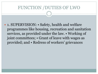 FUNCTION /DUTIES OF LWO
 1. SUPERVISION: • Safety, health and welfare
programmes like housing, recreation and sanitation
services, as provided under the law. • Working of
joint committees; • Grant of leave with wages as
provided; and • Redress of workers’ grievances
 