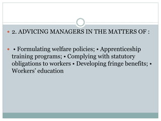  2. ADVICING MANAGERS IN THE MATTERS OF :
 • Formulating welfare policies; • Apprenticeship
training programs; • Complying with statutory
obligations to workers • Developing fringe benefits; •
Workers’ education
 