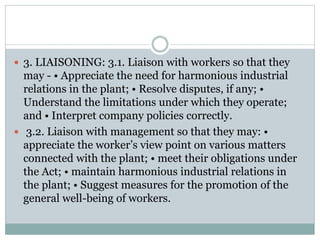  3. LIAISONING: 3.1. Liaison with workers so that they
may - • Appreciate the need for harmonious industrial
relations in the plant; • Resolve disputes, if any; •
Understand the limitations under which they operate;
and • Interpret company policies correctly.
 3.2. Liaison with management so that they may: •
appreciate the worker’s view point on various matters
connected with the plant; • meet their obligations under
the Act; • maintain harmonious industrial relations in
the plant; • Suggest measures for the promotion of the
general well-being of workers.
 