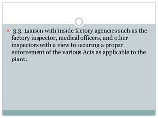  3.3. Liaison with inside factory agencies such as the
factory inspector, medical officers, and other
inspectors with a view to securing a proper
enforcement of the various Acts as applicable to the
plant;
 