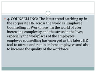  4. COUNSELLING: The latest trend catching up in
the corporate HR across the world is 'Employee
Counselling at Workplace'. In the world of ever
increasing complexity and the stress in the lives,
especially the workplaces of the employees,
employee counselling has emerged as the latest HR
tool to attract and retain its best employees and also
to increase the quality of the workforce.
 