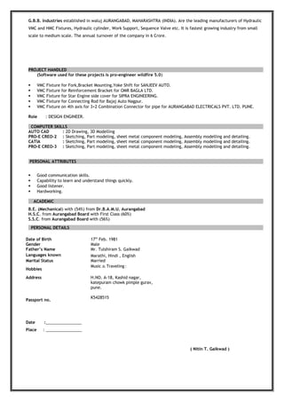 G.B.B. Industries established in waluj AURANGABAD, MAHARASHTRA (INDIA). Are the leading manufacturers of Hydraulic
VMC and HMC Fixtures, Hydraulic cylinder, Work Support, Sequence Valve etc. It is fastest growing industry from small
scale to medium scale. The annual turnover of the company in 6 Crore.
PROJECT HANDLED
(Software used for these projects is pro-engineer wildfire 5.0)
 VMC Fixture for Fork,Bracket Mounting,Yoke Shift for SANJEEV AUTO.
 VMC Fixture for Reinforcement Bracket for OMR BAGLA LTD.
 VMC Fixture for Star Engine side cover for SIPRA ENGINEERING.
 VMC Fixture for Connecting Rod for Bajaj Auto Nagpur.
 VMC Fixture on 4th axis for 3+2 Combination Connector for pipe for AURANGABAD ELECTRICALS PVT. LTD. PUNE.
Role : DESIGN ENGINEER.
COMPUTER SKILLS
AUTO CAD : 2D Drawing, 3D Modelling
PRO-E CREO-2 : Sketching, Part modeling, sheet metal component modeling, Assembly modelling and detailing.
CATIA : Sketching, Part modeling, sheet metal component modeling, Assembly modelling and detailing.
PRO-E CREO-3 : Sketching, Part modeling, sheet metal component modeling, Assembly modelling and detailing.
PERSONAL ATTRIBUTES
 Good communication skills.
 Capability to learn and understand things quickly.
 Good listener.
 Hardworking.
ACADEMIC
B.E. (Mechanical) with (54%) from Dr.B.A.M.U. Aurangabad
H.S.C. from Aurangabad Board with First Class (60%)
S.S.C. from Aurangabad Board with (56%)
PERSONAL DETAILS
Date of Birth 17th
Feb. 1981
Gender Male
Father’s Name Mr. Tulshiram S. Gaikwad
Languages known Marathi, Hindi , English
Marital Status Married
Hobbies
Music & Traveling :
Address
Passport no.
Date :________________
Place : ________________
H.NO. A-18, Kashid nagar,
katepuram chowk pimple gurav,
pune.
K5428515
( Nitin T. Gaikwad )
 