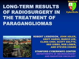 Stanford
CyberKnife
LONG-TERM RESULTS
OF RADIOSURGERY IN
THE TREATMENT OF
PARAGANGLIOMAS
STANFORD CYBERKNIFE CENTER
DEPARTMENTS OF NEUROSURGERY
AND RADIATION ONCOLOGY
ROBERT LIEBERSON, JOHN ADLER,
GRIFF HARSH, MARCO LEE,
CLARA CHOI, SCOTT SOLTYS,
IRIS GIBBS, ROB LOBER,
AND STEVEN CHANG
 