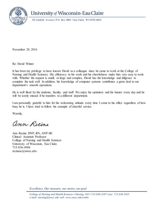 105 Garfield Avenue • P.O. Box 4004 • Eau Claire, WI 54702-4004
Excellence. Our measure, our motto, our goal.
College of Nursing and Health Sciences • Nursing 103 • 715-836-5287 • fax: 715-836-5925
e-mail: nursing@uwec.edu web: www.uwec.edu/conhs
November 28, 2016
Re: David Winter
It has been my privilege to have known David as a colleague since he came to work at the College of
Nursing and Health Sciences. His efficiency in his work and his cheerfulness make him very easy to work
with. Whether the request is small, or large and complex, David has the knowledge and diligence to
complete the task well. In addition, his knowledge of computer systems contributes a great deal to our
department’s smooth operations.
He is well liked by the students, faculty, and staff. We enjoy his optimism and his humor every day and he
will be sorely missed if he transfers to a different department.
I am personally grateful to him for his welcoming attitude every time I come to his office regardless of how
busy he is. I have tried to follow his example of cheerful service.
Warmly,
Ann Recine DNP, RN, ANP-BC
Clinical Assistant Professor
College of Nursing and Health Sciences
University of Wisconsin, Eau Claire
715-836-4984
recineac@uwec.edu
 