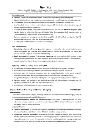 Han Yan
Address: Room1002, Building 14, 1166 Guanglan Road, Pudong District, Shanghai, China
Mobile: +86-13041619832 Email: hanyanggg@hotmail.com
Accomplishments:
a) Create the supplier recommendation engine for Deecorp Corporation (Japanese Company)
 Extracted data from Oracle data and abstracteach transaction into a specific preference value about supplier.
 Used MeCab to perform word segmentation for searching keywords and keywords in transactions.
 Used Gemsim to convert word segments into feature vectors and find similarities between searching keywords
and transactions to find similar transactions.
 Used Crab lib from Scikits to create preference matrix as corpus, and tried both K-Nearest Neighbors (KNN)
algorithm based on collaborative filtering and Singular Value Decomposition (SVD) algorithm based on
Latent Factor Model (LFM) to build the recommendation system.
 Compared accuracy and coverage of two algorithms using LFM with different factors, and picked the SVD
algorithm under the optimal LFM as final recommendation model.
 Used Django to build the web views of recommendation engine.
SVD algorithm tuning:
 Dramatically enhanced LFM model generation process by training the entire corpus in advance using
Python multithreading and stored the result in several files, so that each recommendation can directly read
trained model from a target file instead of real-time training.
 Greatly enhanced the Dynamic Programming algorithms and other details in SVD process, so that
extremely slow recommendations (due to the generation of very large preference matrices) is shortened from a
couple of days to tens of seconds,and the user experience is obviouslyimproved.
b) Develop LIFELOG (a wedding photos sharing APP)
 Strictly followed Scrum agile developmentand Test-Driven Development (TDD) process and cycles.
 Built controller layer with Spring Restful and persistence layer with Spring Data JPA architecture.
 Built service layer with Hexagonal Architecture (posts and adapters) so that the service layer is completely
separated with other layers, and the business logic can be thoroughlytested with all kinds of tests.
 Managed the whole projectwith Gradle, and integrated auto deploymentinto Gradle with shell and Groovy.
 Compared accuracy and coverage of two algorithms using LFM with different factors, and picked the SVD
algorithm under the optimal LFM as final recommendation model.
 Used Django to build the web views of recommendation engine.
Citigroup Software Technology and Services (Shanghai) 10/2012-02/2014
Java Developer
Joined the investment-side of Citigroup to develop and enhance its Fixed Income Trade Processing System (TPS)
under its Institutional Clients Group (ICG) Department.
 Concentrated on tuning the logic and the performance of Query Service ---- the core service in TPS that is
a distributed message processing and delivering platform based on TIBCO Enterprise Message Service (EMS)
and VMware GemFire caching technology.
Accomplishments:
 Enhanced performance by adding a filter to filter out messages reporting intermediate states and set priority
in message header based on the importance ofthe trade state the message contains.
 Dramatically improved performance by enabling concurrent message processing using auto member
detecting mechanism with GemFire locators via maintaining a group of Query Serivce servers in a distributed
system, delivering only a portion of messages to each server based on selectors in message consumers in
each service, and using GemFire auto replication to get the restof messages through synchronization.
 