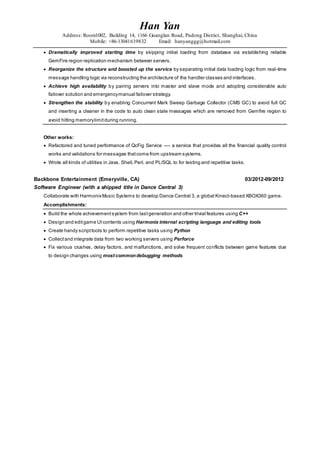 Han Yan
Address: Room1002, Building 14, 1166 Guanglan Road, Pudong District, Shanghai, China
Mobile: +86-13041619832 Email: hanyanggg@hotmail.com
 Dramatically improved starting time by skipping initial loading from database via establishing reliable
GemFire region replication mechanism between servers.
 Reorganize the structure and boosted up the service by separating initial data loading logic from real-time
message handling logic via reconstructing the architecture of the handler classes and interfaces.
 Achieve high availability by pairing servers into master and slave mode and adopting considerable auto
failover solution and emergencymanual failover strategy.
 Strengthen the stability by enabling Concurrent Mark Sweep Garbage Collector (CMS GC) to avoid full GC
and inserting a cleaner in the code to auto clean stale messages which are removed from Gemfire region to
avoid hitting memorylimitduring running.
Other works:
 Refactored and tuned performance of QcFig Service ---- a service that provides all the financial quality control
works and validations for messages thatcome from upstream systems.
 Wrote all kinds of utilities in Java, Shell,Perl, and PL/SQL to for testing and repetitive tasks.
Backbone Entertainment (Emeryville, CA) 03/2012-09/2012
Software Engineer (with a shipped title in Dance Central 3)
Collaborate with HarmonixMusic Systems to develop Dance Central 3, a global Kinect-based XBOX360 game.
Accomplishments:
 Build the whole achievementsystem from lastgeneration and other trivial features using C++
 Design and editgame UIcontents using Harmonix internal scripting language and editing tools
 Create handy scripttools to perform repetitive tasks using Python
 Collectand integrate data from two working servers using Perforce
 Fix various crushes, delay factors, and malfunctions, and solve frequent conflicts between game features due
to design changes using most commondebugging methods
 