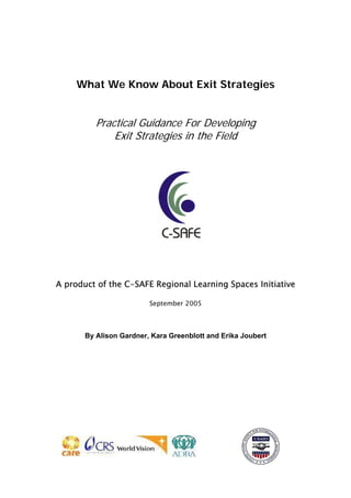 What We Know About Exit Strategies
Practical Guidance For Developing
Exit Strategies in the Field
A product of the C-SAFE Regional Learning Spaces Initiative
September 2005
By Alison Gardner, Kara Greenblott and Erika Joubert
 