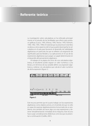 Referente teórico




    La investigación sobre calculadoras se ha enfocado principal-
    mente en el estudio de las facilidades que ofrece para produ-
    cir gráﬁcas (Cuoco, 1995; diSessa, 1995; Hector, 1992; Ruthven,
    1990, 1992, 1995, 1996). El material que se presenta en este libro
    se aboca a otros aspectos del rol que puede desempeñar la cal-
    culadora en el aula para favorecer el desarrollo de habilidades
    algebraicas; en particular, las que se reﬁeren a la asignación de
    signiﬁcados para las literales y sus aplicaciones en el uso de las
    expresiones algebraicas que juegan un papel determinante en
    el desarrollo del pensamiento algebraico.
         Al trabajar en la página de inicio de una calculadora alge-
    braica, el estudiante puede asignar un valor numérico a una
    literal, y en términos de esa variable deﬁnir una expresión alge-
    braica y ordenar a la calculadora que calcule el valor numérico
    de dicha expresión (ﬁgura 1).




       Figura 1


    Este recurso permite que el usuario trabaje con las expresiones
    algebraicas como objetos activos, en el sentido de que no sólo
    es capaz de expresar algebraicamente el enunciado de un pro-
    blema, sino también de hacer algo con esas expresiones y ob-
    tener retroalimentación inmediata de la máquina. Este recurso
    hace surgir consideraciones didácticas como las que se presen-
    tan a continuación (Cedillo, 2001).

                                    1
 