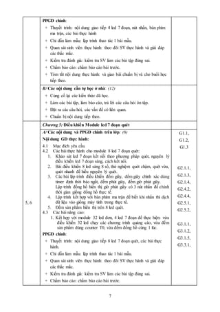 7
PPGD chính:
+ Thuyết trình: nội dung giao tiếp 4 led 7 đoạn, nút nhấn, bàn phím
ma trận, các bài thực hành
+ Chỉ dẫn làm mẫu: lập trình thao tác 1 bài mẫu.
+ Quan sát sinh viên thực hành: theo dõi SV thực hành và giải đáp
các thắc mắc.
+ Kiểm tra đánh giá: kiểm tra SV làm các bài tập đúng sai.
+ Chấm báo cáo: chấm báo cáo bài trước.
+ Tóm tắt nội dung thực hành: và giao bài chuẩn bị và cho buổi học
tiếp theo.
B/ Các nội dung cần tự học ở nhà: (12)
+ Củng cố lại các kiến thức đã học.
+ Làm các bài tập, làm báo cáo, trả lời các câu hỏi ôn tập.
+ Đặt ra các câu hỏi, các vấn đề có liên quan.
+ Chuẩn bị nội dung tiếp theo.
5, 6
Chương 5: Điều khiển Module led 7 đoạn quét
A/ Các nội dung và PPGD chính trên lớp: (6)
Nội dung GD thực hành:
4.1 Mục đích yêu cầu.
4.2 Các bài thực hành cho module 8 led 7 đoạn quét:
1. Khảo sát led 7 đoạn kết nối theo phương pháp quét, nguyên lý
điều khiển led 7 đoạn sáng, cách kết nối.
2. Bài điều khiển 8 led sáng 8 số, thử nghiệm quét chậm, quét vừa,
quét nhanh để hiểu nguyên lý quét.
3. Các bài lập trình điều khiển đếm giây, đếm giây chính xác dùng
timer định thời báo ngắt, đếm phút giây, đếm giờ phút giây.
Lập trình đồng hồ hiển thị giờ phút giây có 3 nút nhấn để chỉnh
thời gian giống đồng hồ thực tế.
4. Lập trình kết hợp với bàn phím ma trận để biết khi nhấn thì dịch
dữ liệu vào giống máy tính trong thực tế.
5. Đếm sản phẩm hiển thị trên 8 led quét.
4.3 Các bài nâng cao:
1. Kết hợp với module 32 led đơn, 4 led 7 đoạn để thực hiện: vừa
điều khiển 32 led chạy các chương trình quảng cáo, vừa đếm
sản phẩm dùng counter T0, vừa đếm đồng hồ cùng 1 lúc.
PPGD chính:
+ Thuyết trình: nội dung giao tiếp 8 led 7 đoạn quét, các bài thực
hành.
+ Chỉ dẫn làm mẫu: lập trình thao tác 1 bài mẫu.
+ Quan sát sinh viên thực hành: theo dõi SV thực hành và giải đáp
các thắc mắc.
+ Kiểm tra đánh giá: kiểm tra SV làm các bài tập đúng sai.
+ Chấm báo cáo: chấm báo cáo bài trước.
G1.1,
G1.2,
G1.3
G2.1.1,
G2.1.3,
G2.1.4,
G2.4.2,
G2.4.4,
G2.5.1,
G2.5.2,
G3.1.1,
G3.1.2,
G3.1.5,
G3.3.1,
 