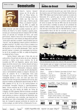 0 1 2 3 4 5
2007-PapelMOD-A02. Imprimir em papel 120g/m²
Descrição:
Demoisellecm
cc P01
Demoiselle
Dados Técnicos:
Este desenho pode ser copiado e distribuido livremente desde
que citado a autoria PapelMOD. Proibido sua Comercialização.
PapelMOD - Papel Modelismo
www.papelmod.com
Demoiselle
Projeto:
Texto:
Referência:
Fotos:
Camilo Costa.
Desenhos, ilustrações e imagens.
Wagner Prates.
A 02
03-2007
Rev. 0.0
Motor:
Decolagem:
Fabricante:
Dimensões:
Dutheil et Chalmers
25 CV.
5,60 metros.
5,50 metros.
115,00 Kg.
96 Km/h. (max.)
10 m2.
70 a 80 metros.
Santos Dumont
550x560x140 cm
Dificuldade: Escala:
03 1/25
Formato:
A4
Partes:
32
Número:
A02
Modelo de Papel: Série: Tipo:
Gratuito
Made in Brasil-
Papel
MOD
cidade iniciaram uma bem sucedida fazenda de café. A
infância de Alberto foi nesta fazenda e quando jovem,
estudou por um breve período em Campinas (SP). Em 1892,
iniciou um período de formação em Paris, com aulas
particulares. Alberto nunca teve uma formação regular.
Era um esportista, como relatou um amigo desse período:
“aluno pouco aplicado, ou melhor, nada estudioso para as
“teorias”, mas de admirárel talento prático e mecânico e
de gênio inventivo”. Em 1897, volta a Paris e começa a se
dedicar aos Balões e Dirigíveis. Constrói vários modelos
de dirigíveis e cria um avião denominado “14bis” que lhe
permite realizar o primeiro vôo homologado da história,
no dia 12 de novembro de 1906, no campo de Bagatelle,
na cidade de Paris, França.
Santos Dumont sabia que o 14bis não era um
avião prático. No período de menos de um ano, idealizou,
construiu e testou cinco novos inventos.
O Demoiselle tinha como
fuselagem uma única haste de bambu. Embora tenha
conseguido decolar e voar, era claro que esse novo
modelo de avião tinha graves problemas estruturais. Nos
diversos modelos de Demoiselle desenvolvidos de 1907 a
1909, modelos nº 19, 20, 21 e 22, Santos-Dumont foi
introduzindo inovações técnicas e aperfeiçoamentos.
Neles, utilizou motores de 20 a 35 Hp e estruturou a
fuselagem com três hastes de bambu em forma de
triângulo. Em 1909, algumas fábricas iniciaram a produção
do Nº 20, Santos Dumont havia posto à disposição de
quem quisesse os planos e detalhes do Demoiselle, pois
ele não patenteava suas invenções, que deveriam ser
partilhadas por toda a humanidade. Este aparelho era o
meio de transporte pessoal preferido do inventor em
visitas a amigos, ao redor de Paris. O Demoiselle foi ven-
Em 16 de
novembro de 1907, em Bagatelle, apenas sete meses
depois do último vôo do 14-bis, Santos-Dumont já fazia o
vôo inaugural, cerca de 200 m, do seu mais novo invento:
o revolucionário nº 19, o “Demoiselle”, minúsculo, simples
e leve. Era um avião muito avançado, de alto desempenho,
veloz e extremamente simples e compacto. Decolava em
pista de somente 70 m.
dido para um aspirante de piloto que, mais tarde, seria um
dos maiores ases da Primeira Guerra Mundial: Roland Garros
(1882-1918). Depois que Santos Dumont publicou os planos do
Demoiselle 20 e permitiu que ele fosse construído por
algumas firmas, o aparelho foi copiado e tornou-se um
modelo popular. O Demoiselle foi o primeiro avião fabricado
em série no mundo. No final de 1909, mais de 40 já haviam
sido construídos e vendidos ao preço de um automóvel de
tamanho médio da época. Alguns livros registram já terem
sido até hoje construídos mais de 300 Demoiselles, e com a
surpreendente marca de não ter ocorrido um só acidente
fatal. O modelo em papel aqui representado é o de nº 20.
Alberto Santos Dumont
nasceu em 20 de julho de
1873, em Minas Gerais, no
sítio de Cabangu, próximo à
cidade que hoje leva seu
nome. Logo, a família saiu de
Minas, e os Dumont fixaram-
se, em 1879, na região de
Ribeirão Preto (SP) e nesta
Projeto Santos Dumont; Site Cabangu.
Centenário do 14bis; Site Cabangu.
Aviões do Brasil
Foto do Demoiselle em pleno vôo, tirada em 1908, aproximadamente.
Montagem:
Potência:
Comprimento:
Envergadura:
Peso total:
Velocidade:
Área alar:
 