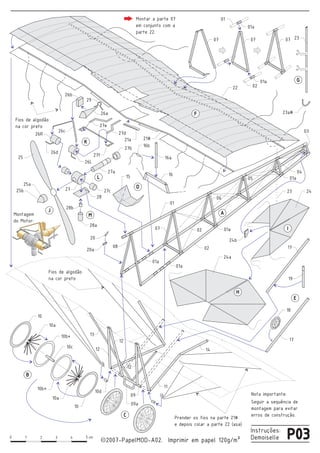 0 1 2 3 4 5
2007-PapelMOD-A02. Imprimir em papel 120g/m²
Instruções:
Demoisellecm
cc P03
22
07
01a
02
01a
23
01
23a#
07
01
24
24a
15 16
16b
26d
26L
16a
27d
28a
28
27a
27c
27f
27b
27e
06
05
04
02
17
18
10c
10b*
10a
10
11
09a
12
14
10
09
08 17
24b
19
20a
21#21a
20
Montagem
do Motor:
25
25a
25b
26c
28b
27
26b
29
26a
26R
13
12
12
10a
10d
10b*
01a
01a
01a
01a
02
03
A
B
D
E
F
G
J
M
L
K
H
I
C Prender os fios na parte 21#
e depois colar a parte 22 (asa)
Seguir a sequência de
montagem para evitar
erros de construção.
Fios de algodão
na cor preto
Montar a parte 07
em conjunto com a
parte 22.
Fios de algodão
na cor preto
07 07
Nota importante:
23
 