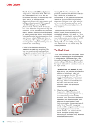 Overall, despite mainland China’s high annual
salary increase rate (8.2% in 2014), it has been
on a downward trend since 2011. With the
exceptions of real estate, life insurance and retail
stores, none of the industries such as
pharmaceutical, auto vehicle and consumer goods
had higher salary increases in 2014 compared
with 2013. Although sectors like MNC
pharmaceuticals and auto vehicle (1st
tier city)
have scaled down their salary increases, they still
continue to lead the market with 2014 increments
of 8.9% and 9.8% respectively. Closely following
the macro-economic and industry trends, business
leaders are becoming increasingly cautious about
salary increase budgets. With a sharp focus on
cost efficiency and no big expansion plans in the
next few quarters, companies are taking time out
to rework their talent strategy.
Current reward portfolios consisting of
guaranteed pay, short-term incentives (STI),
long-term incentives, and benefits are being
redesigned to reward and retain high performers
and give a clear, transparent message of
‘meaningful’ (based on performance and
potential) differentiation to the employee base at
large. On the topic of variability and
differentiation, we find that local companies are
stealing the show over FIEs (foreign invested
enterprises). FIEs need to play a fine balancing
act between global mandates and local needs,
while countering the uninhibited ambitions of
local enterprises.
The differentiation in bonus payout levels
between top and average performers in local
companies is as high as 350%, while for FIEs is
around 160% for a similar job position. More and
more local companies are innovating on variable
pay by increasing the levels of variability,
offering LTIs, and most notably, maintaining a
stark difference in the total rewards of top and
average performers.
The Road Ahead
As the macro-economic and demographic factors
continue to shape businesses in mainland China,
it is important that HR Managers have a clear
action plan on supporting business leaders with
creative and impactful solutions. There are four
key aspects that need to be considered to arrive at
the ‘right’ rewards.
1.	 Linking rewards with business: As stated
before, reward is an important lever for talent,
and needs to be intricately linked with
business strategy and direction. This goes
beyond salary budgets and costs. Business
and HR leaders need to arrive at a rewards
philosophy that resonates with the business
direction in terms of overall market
positioning, critical jobs and business
expansion plans.
2.	 Enhancing employee perception:
Compensation and benefits are a direct
investment in people and companies need to
focus on maximising returns from this
investment. These returns are in the form of
low turnover rates, high engagement levels,
and an overall strong employer brand.
Employee perception plays an important role
in all of these. Thus, while managing a
rewards portfolio, companies should focus on
increasing the perceived value of their
rewards offerings. This need is even more
relevant in a rapidly growing, hugely
aspirational, but also rapidly aging, workforce
in mainland China economy.
18 CONNECT Winter Issue 2014
China Column
 