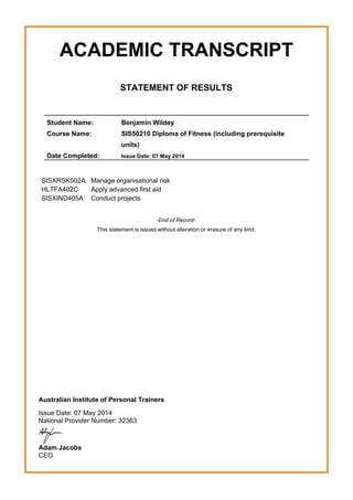 ACADEMIC TRANSCRIPT
STATEMENT OF RESULTS
Student Name: Benjamin Wildey
Course Name: SIS50210 Diploma of Fitness (including prerequisite
units)
Date Completed: Issue Date: 07 May 2014
SISXRSK502A Manage organisational risk
HLTFA402C Apply advanced first aid
SISXIND405A Conduct projects
-End of Record-
This statement is issued without alteration or erasure of any kind.
Australian Institute of Personal Trainers
Issue Date: 07 May 2014
National Provider Number: 32363
Adam Jacobs
CEO
 