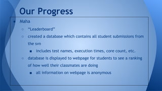 ● Maha
○ “Leaderboard”
○ created a database which contains all student submissions from
the svn
■ includes test names, execution times, core count, etc.
○ database is displayed to webpage for students to see a ranking
of how well their classmates are doing
■ all information on webpage is anonymous
Our Progress
 